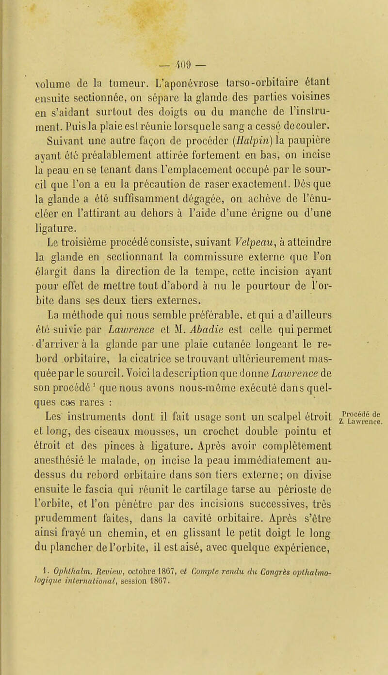 volume de la tiimeur. L'aponevrose tarso-orbitaire etanl eusuite scctionnde, on separc la glande des parlies voisines en s'aidant surtout des doigts ou du manche de I'inslru- ment. Puisla plaie esl reunie lorsquelc sang a cess6 decouler. Suivant une autre faQon de proceder {Ilalpin) la paupiere ayant etc prealablemenl attiree fortement en has, on incise la peau en se tenant dans remplacement occupe par le sour- cil que Ton a eu la precaution de raser exactement. Des que la glande a ete suffisamment degag^e, on acheve de I'^nu- cl6er en I'attirant au dehors a I'aide d'une 6rigne ou d'une ligature. Le troisieme proc6deconsiste, suivant Velpeau, a attcindre la glande en seclionnant la commissure externe que Ton 61argit dans la direction de la tempo, cette incision ayant pour effet de mettre tout d'abord a nu le pourtour de I'or- bite dans ses deux tiers externes. La methode qui nous semble preferable, et qui a d'ailleurs 6t6 suivie par Laiorence et }\.Abadie est celle quipermet d'arriver a la glande par une plaie cutanee longeant le re- bord orbitaire, la cicatrice se trouvant ulterieurement mas- queepar le sourcil. Voici ladescription que i\onx\QLawrence de son precede' que nous avons nous-meme execute dansquel- ques c»s rares : Les instruments donl il fait usage sont un scalpel etroit 2' et long, des ciseaux mousses, un crochet double pointu et (Etroit et des pinces a ligature. Apres avoir completement anesthesie le malade, on incise la peau immedialement au- dessus du rebord orbitaire dans son tiers externe; on divise ensuite le fascia qui reunit le cartilage tarse au perioste de I'orbite, et Ton penetre par des incisions successives, tres prudemment faites, dans la cavite orbitaire. Apres s'etre ainsi fraye un chemin, et en glissant le petit doigt le long du plancher de I'orbite, il estaise, avec quelque experience, 1. Ophihalm. Review, octobrel867, &t Coniple rendu du Congris oplhalmo- logique inlernalional, session 1867.