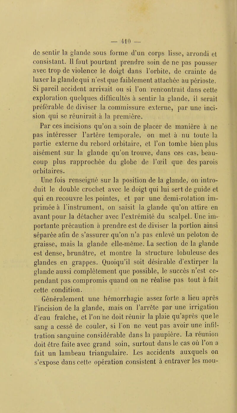 — /dO — do scnlir la glande sous forme d'un corps lisse, arrondi el consislant. II faut pourtant prendre soin de ne pas pousser avec trop de violence le doigt dans I'orbite, de crainte de luxer la glande qui n'est que faiblement attach6e au perioste. Si pareil accident arrivait on si Ton renconlrait dans cette exploration quelques difficult6s a sentir la glande, il serait preferable de diviser la commissure externe, par une inci- sion qui se r^unirait a la premiere. Par ces incisions qu'on a soin de placer de mani^re a nc pas inleresser I'artere temporaie, on met a nu toute la parlie externe du rebord orbitaire, et Ton tombe bienplus ais6ment sur la glande qu'on trouve, dans ces cas, beau- coup plus rapprochee du globe de I'oeil que des parois orbilaires. Une fois renseigne sur la position de la glande, on intro- duit le double crochet avec le doigt qui lui sert de guide et qui en recouvre les pointcs, et par une demi-rolation im- primee a I'instrument, on saisit la glande qu'on attire en avant pour la detacher avec Pextremile du scalpel. Une im- portante precaution a prendre est de diviser la portion ainsi separ6e afin de s'assurer qu'on n'a pas enleve un peloton de graisse, mais la glande elle-m6me. La section de la glande est dense, brunatre, et montre la structure lobuleuse des glandes en grappes. Quoiqu'il soit desirable d'extirper la glande aussi compl6lement que possible, le succes n'est ce- pendanl pas compromis quand on ne realise pas tout a fait cette condition. Generalement une hemorrhagic assez forte a lieu apres I'incision de la glande, mais on I'arrMe par une irrigation d'eau fraiche, et Ton ne doit reunir la plaie qu'apres quele sang a cess6 de couler, si Ton ne veut pas avoir une infil- tration sanguine considerable dans la paupiere. La reunion doit 6tre faite avec grand soin, surtout dans le cas ou Ton a fait un lambeau triangulaire. Les accidents auxquels on s'expose dans cette operation consistent a entraver les mou-