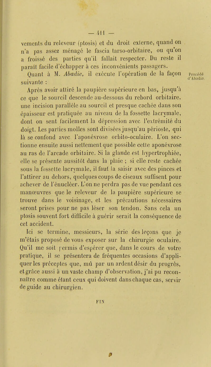 vements du releveur (ptosis) et du droit exicrne, quand on n'a pas assez menage le fascia tarso-orbilaire, ou qu'on a lroiss6 dcs parties qu'il iallait respecter. Du resle il parait facile d'echapper a ces inconvenients passagers. Ouant a M. Abadie, il cxecule Toperation de la fagon vmcMi ^ (I'.Vbadie. suivante : Apres avoir atlire la paupiere superieure en bas, jusqu'a ce que le sourcil descende au-dessous du rebord orbitaire, une incision paralielc au sourcil el presque cachee dans son epaisseur est pratiqu6e au niveau de la fossette lacrymale, dont on sent I'acilement la depression avec Texlremite du doigt. Les parlies mollcs sent divisees jusqu'au perioste, qui la se confond avec I'aporievrose orbito-oculaire. L'on sec- tionne ensuile aussi neltementque possible cetle aponevrose au ras de I'arcade orbitaire. Si la glande est liypertrophiee, elle se pr6scnte aussitot dans la plaie ; si elle reste cach6e sous la fosselle lacrymale, il faut la saisir a\ec des pinces et I'attirer au dehors, quelques coups de ciseaux suffisent pour achever de I'enucleer. L'on ne perdra pas de vue pendant ces manoeuvres que le releveur de la paupiere superieure se trouve dans le voisinage, et les precautions necessaires seront prises pour ne pas 16ser son tendon. Sans cela un ptosis souvent fort difficile a guerir serait la consequence de cet accident. Ici se termine, messieurs, la serie des legons que je m'6tais propose devous exposer sur la chirurgie oculaire. Qu'il me soit | ermis d'esperer que, dans le cours de votre pralique, 11 se pr6sentera de fr^quentes occasions d'appli- querles prdceples que, mu par un ardent d6sir du progr6s, et grace aussi a un vaste champ d'observation, j'ai pu recon- nailre comme 6lant ceux qui doivent danschaque cas, servir de guide au chirurgien. FIN 0