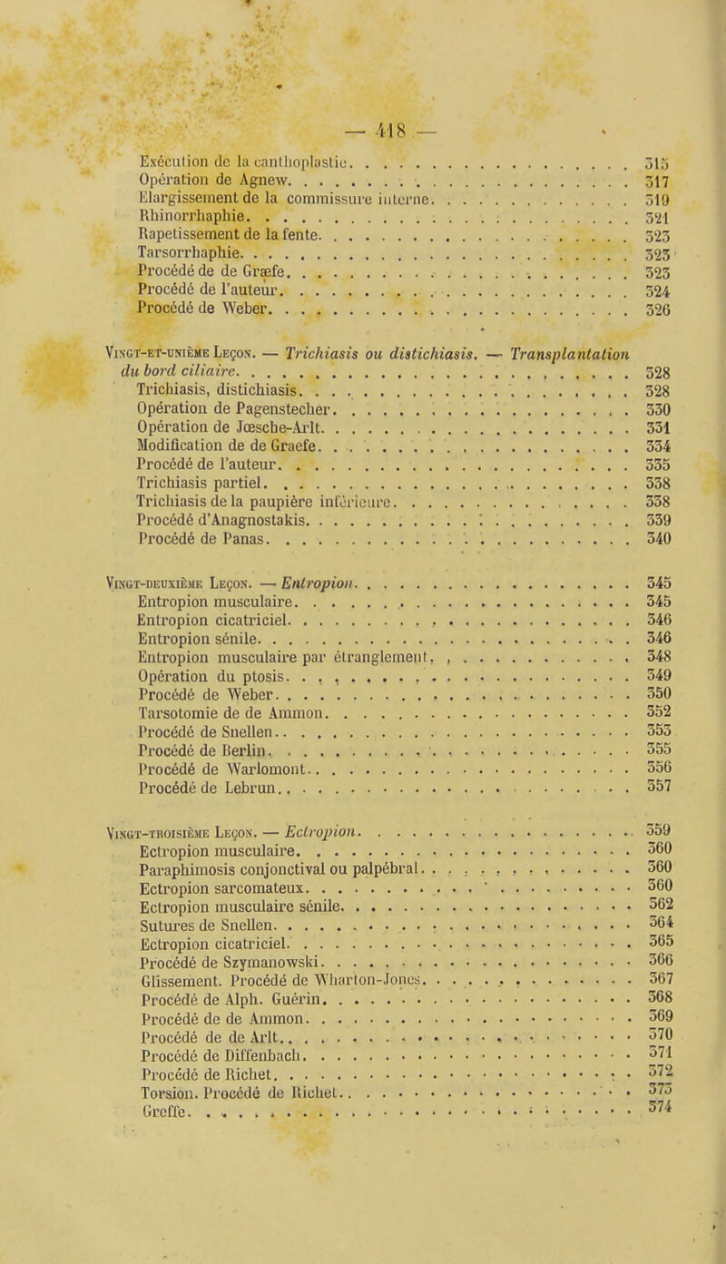 — .i'18 — Exeeiilion (Ic la caiilliopluslio olTi Operation de Agnew 317 Elargissement dc la commissure interne 319 Rhinorrhaphie 3'21 Rapetissement de la feiite 523 Tarsorrliaphie 323 Precede de de Graefe 323 Precede de I'auteiir 324 Precede de \Yeber 326 YiNGT-ET-uNiEME LEgoN. — Trichiasis ou distichiasis. — Transplantation du bord ciliairc 528 Trichiasis, distichiasis. 528 Operation de Pagenstecher 530 Operation de Jcescbe-jVi-lt 331 Modification de de Graefe 354 Procdde de I'auteur 535 Trichiasis partiel 338 Trichiasis de la paupiere inreriourc 338 Pi-oced6 d'Anagnostakis '. 559 Proc6d6 de Panas 340 ViNGT-DEUxifejiE LEgoN. —Eiitropioii 345 Entropion musculaire 345 Entropion cicatriciel 346 Entropion senile 346 Entropion musculaire par etranglemeiiI. 348 Operation du ptosis. . , , 349 Proc6de de Weber 350 Tarsotoraie de de Amnion 352 Procede de Snellen 353 Precede de Berlin 355 Proc6d6 de Warlemont 556 Precede de Lebrun 557 Vingt-thoisi£me LsgoN. — Ectropion 559 Ectropion musculaire 360 Paraphimosis conjonctival ou palpebral , , , , 560 Ectropion sarcomateux  360 Ectropion musculaire senile 562 Sutures de Snellen 564 Ectropion cicatriciel. 565 Procede de Szymanewski 566 Glissement. Precede de Wliarton-Joncs 567 Procede de Alph. Guerin 568 Procede de de Ammon 569 Proc6de de de Arlt 570 Procede do Diffenbach 571 Procede de Richet : • 572 Torsion. Precede de Uichet • • 575 Grcffe. • 574