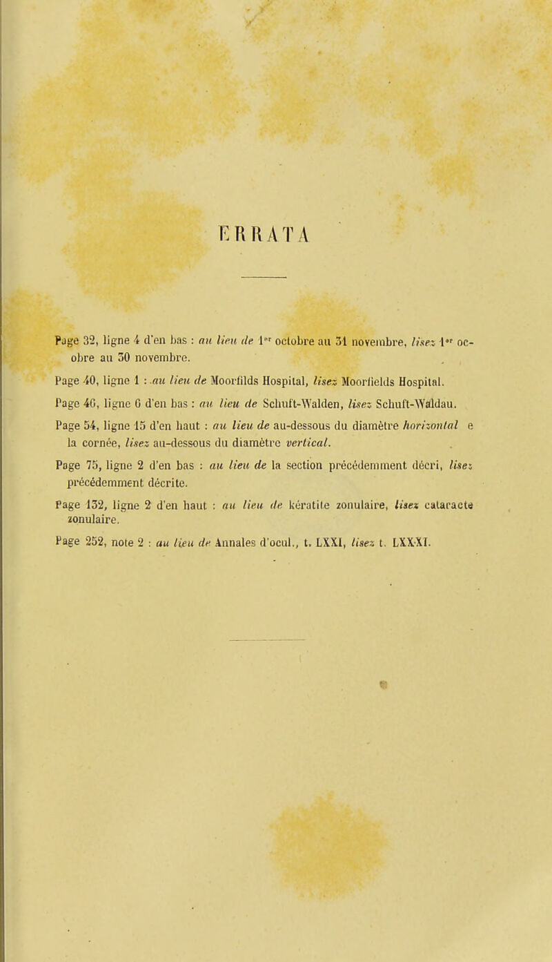 E R R A T A Page 32, ligne 4 tren has : au lieu de 1 oclobre au 31 noveinbre. Iise% 1 oe- obre au 30 novembre. Page 40, ligne 1 : au lieu de Mooifilds Hospital, lisez Moorfiekls Hospital. Page 40, ligne 0 d'en bas : au lieu de SclniU-\Yalden, lisez Schuft-Waldau. Page 54, ligne 15 d'en liaut : au lieu de au-dessous du diametre horizontal e la cornee, lisez au-dessous du diametre vertical. Page 75, ligne 2 d'en bas : au lieu de la section prectSdemment decri, lisez pi'ec^demment decrite. Page 132, ligne 2 d'en haut : au lieu de keratile zonulaire, iiset calaracte zonulaire. Page 252, note 2 : au lieu de Annales d'ocul., t. LXXI, liaez t. LXXXI.