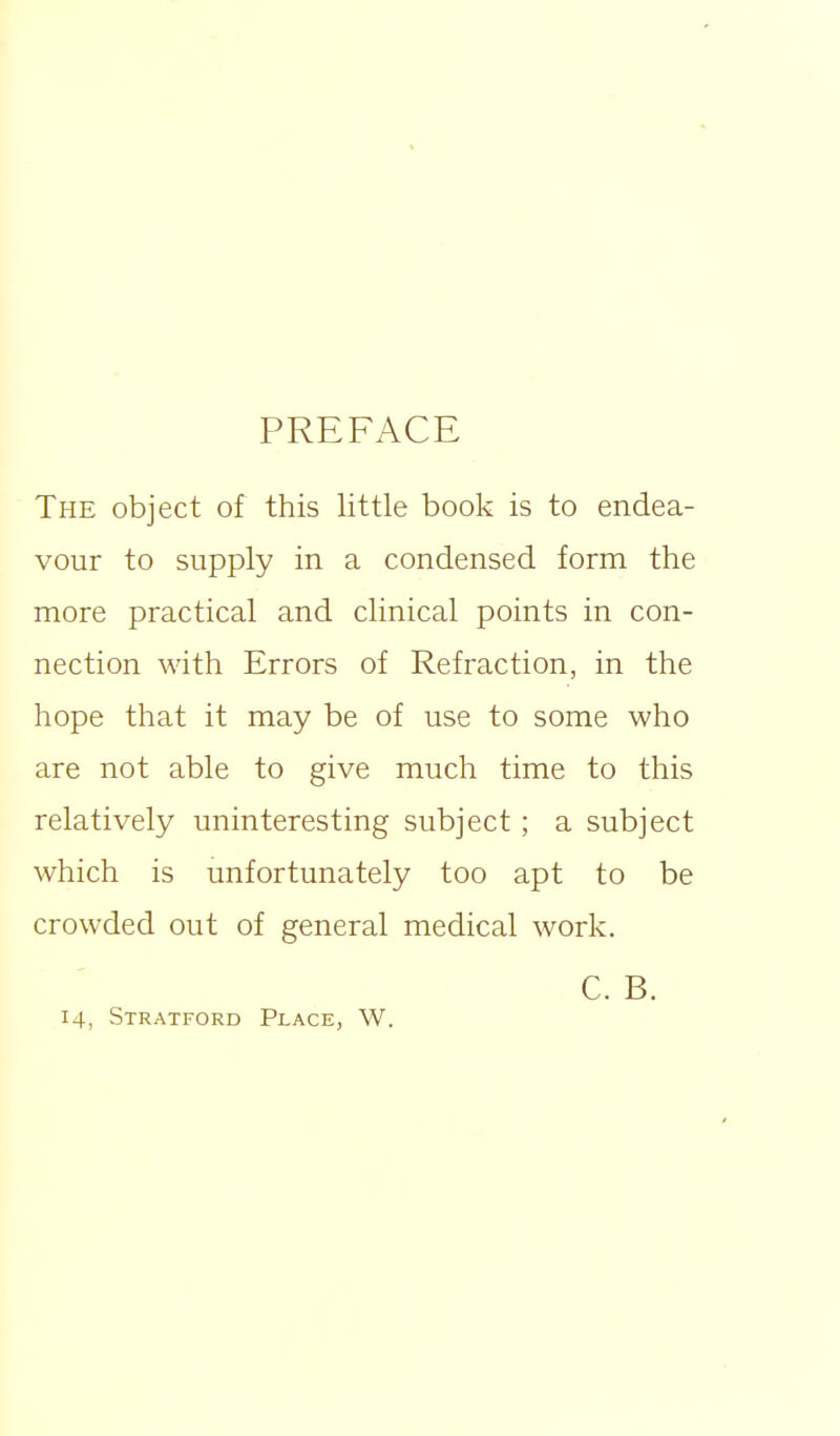 PREFACE The object of this little book is to endea- vour to supply in a condensed form the more practical and clinical points in con- nection with Errors of Refraction, in the hope that it may be of use to some who are not able to give much time to this relatively uninteresting subject ; a subject which is unfortunately too apt to be crowded out of general medical work. C. B.