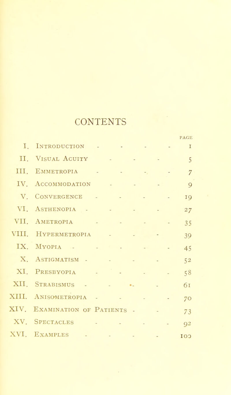 CONTENTS PAGE I. Introduction I II. Visu.'^L Acuity S III. Emmetropia 7 IV. Accommodation 9 V. Convergence 19 VI. ASTHENOPI.A 27 VII. Ametropia 35 VIII. Hypermetropia 39 IX. Myopia . _ . . 45 X. Astigmatism - 52 XI. Presbyopia - - 58 XII. Strabismus 61 XIII. Anisometropia 70 XIV. Examination of Patients - 73 XV. Spectacles 92 103