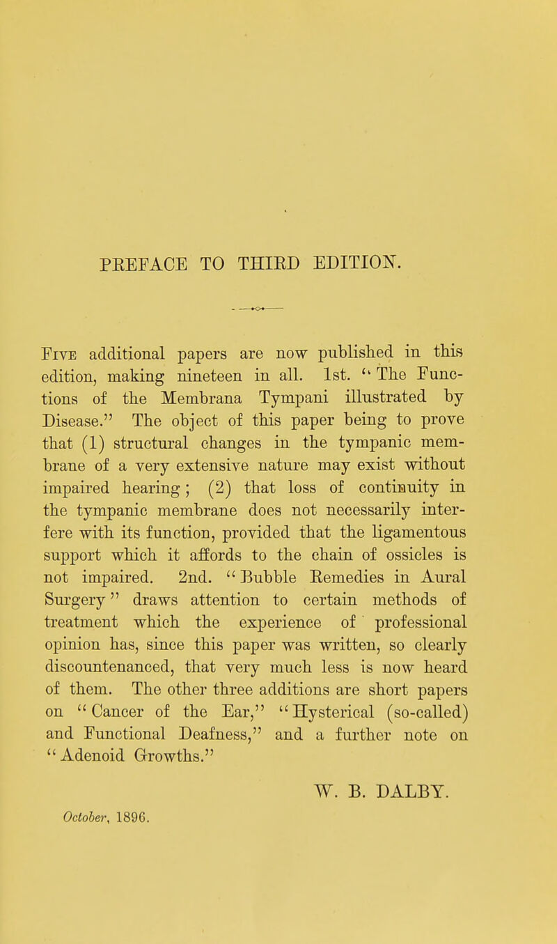 Five additional papers are now piiblislied in this edition, making nineteen in all. 1st. The Func- tions of tlie Membrana Tympani illustrated by- Disease. The object of this paper being to prove that (1) structural changes in the tympanic mem- brane of a very extensive nature may exist without impaired hearing; (2) that loss of continuity in the tympanic membrane does not necessarily inter- fere with its function, provided that the ligamentous support which it affords to the chain of ossicles is not impaired. 2nd.  Bubble Eemedies in Aural Surgery draws attention to certain methods of treatment which the experience of professional opinion has, since this paper was written, so clearly discountenanced, that very much less is now heard of them. The other three additions are short papers on Cancer of the Ear, Hysterical (so-called) and Functional Deafness, and a further note on Adenoid Growths. October, 1896. W. B. DALBT.