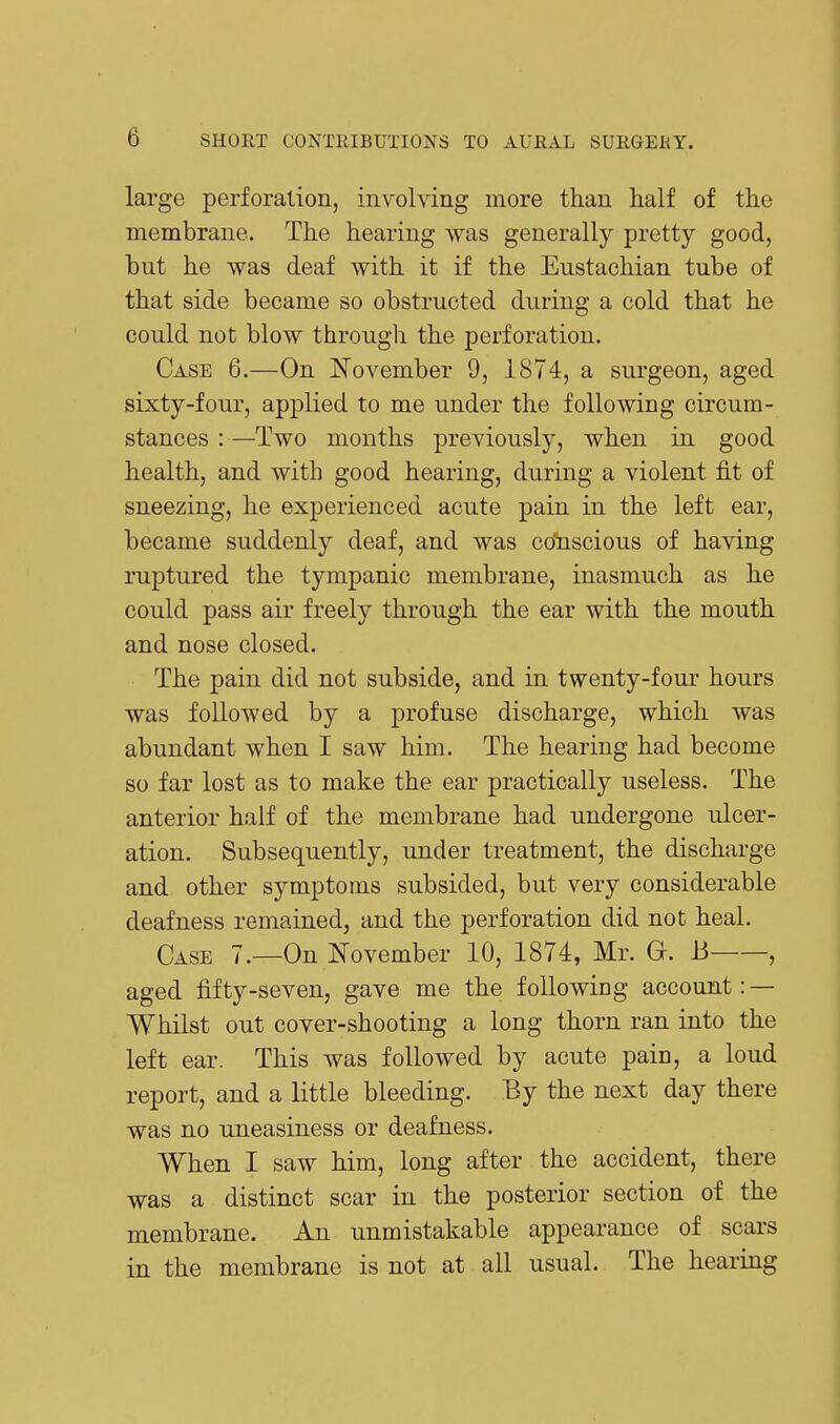 large perforation, involving more than half of the membrane. The hearing was generally pretty good, but he was deaf with it if the Eustachian tube of that side became so obstructed during a cold that he could not blow through the perforation. Case 6.—On November 9, 1874, a surgeon, aged sixty-four, applied to me under the following circum- stances :—Two months previously, when in good health, and with good hearing, during a violent fit of sneezing, he experienced acute pain in the left ear, became suddenly deaf, and was conscious of having ruptured the tympanic membrane, inasmuch as he could pass air freely through the ear with the mouth and nose closed. The pain did not subside, and in twenty-four hours was followed by a profuse discharge, which was abundant when I saw him. The hearing had become so far lost as to make the ear practically useless. The anterior half of the membrane had undergone ulcer- ation. Subsequently, under treatment, the discharge and other symptoms subsided, but very considerable deafness remained, and the perforation did not heal. Case 7.—On November 10, 1874, Mr. G. h , aged fifty-seven, gave me the following account: — Whilst out cover-shooting a long thorn ran into the left ear. This was followed by acute pain, a loud report, and a little bleeding. By the next day there was no uneasiness or deafness. When I saw him, long after the accident, there was a distinct scar in the posterior section of the membrane. An unmistakable appearance of scars in the membrane is not at all usual. The hearing