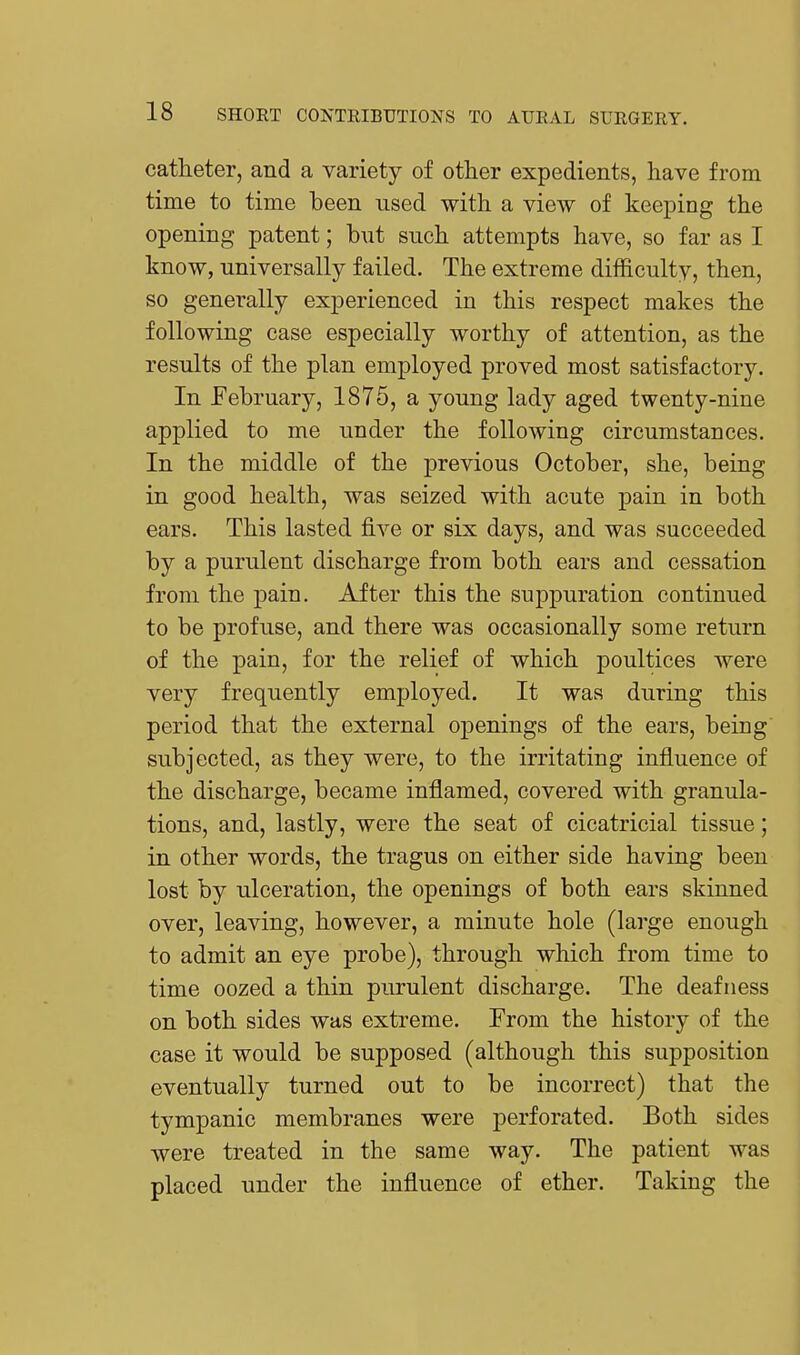 catheter, and a variety of other expedients, have from time to time been used with a view of keeping the opening patent; but such attempts have, so far as I know, universally failed. The extreme difficulty, then, so generally experienced in this respect makes the following case especially worthy of attention, as the results of the plan employed proved most satisfactory. In February, 1875, a young lady aged twenty-nine applied to me under the following circumstances. In the middle of the previous October, she, being in good health, was seized with acute pain in both ears. This lasted five or six days, and was succeeded by a purulent discharge from both ears and cessation from the pain. After this the suppuration continued to be profuse, and there was occasionally some return of the pain, for the relief of which poultices were very frequently employed. It was during this period that the external openings of the ears, being subjected, as they were, to the irritating influence of the discharge, became inflamed, covered with granula- tions, and, lastly, were the seat of cicatricial tissue; in other words, the tragus on either side having been lost by ulceration, the openings of both ears skinned over, leaving, however, a minute hole (large enough to admit an eye probe), through which from time to time oozed a thin purulent discharge. The deafness on both sides was extreme. From the history of the case it would be supposed (although this supposition eventually turned out to be incorrect) that the tympanic membranes were perforated. Both sides were treated in the same way. The patient was placed under the influence of ether. Taking the