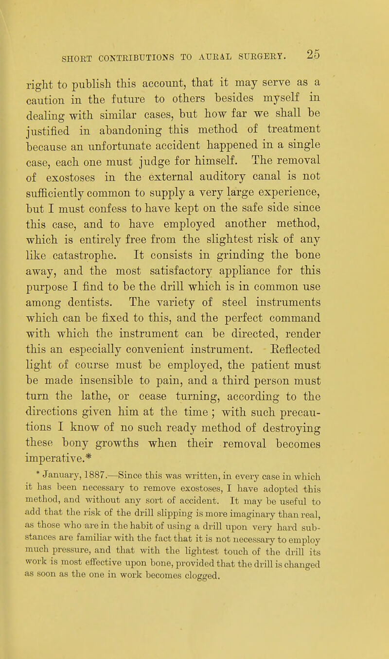 right to publish this account, that it may serve as a caution in the future to others besides myself in dealing with similar cases, but how far we shall be justified in abandoning this method of treatment because an unfortunate accident happened in a single case, each one must judge for himself. The removal of exostoses in the external auditory canal is not sufficiently common to supply a very large experience, but I must confess to have kept on the safe side since this case, and to have employed another method, which is entirely free from the slightest risk of any like catastrophe. It consists in grinding the bone away, and the most satisfactory appliance for this purpose I find to be the drill which is in common use among dentists. The variety of steel instruments which can be fixed to this, and the perfect command with which the instrument can be directed, render this an especially convenient instrument. Eeflected light of course must be employed, the patient must be made insensible to pain, and a third person must turn the lathe, or cease turning, according to the directions given him at the time; with such precau- tions I know of no such ready method of destroying these bony growths when their removal becomes imperative.* * January, 1887.—Since this was written, in every case in which it has been necessary to remove exostoses, I have adopted this method, and without any sort of accident. It may be useful to add that the risk of the drill slipping is more imaginary than real, as those who are in the habit of using a drill upon very hard sub- stances are familiar with the fact tliat it is not necessary to employ much pressure, and tliat with the lightest touch of the drill its work is most effective upon bone, provided that the drill is changed as soon as the one in work becomes clogged.