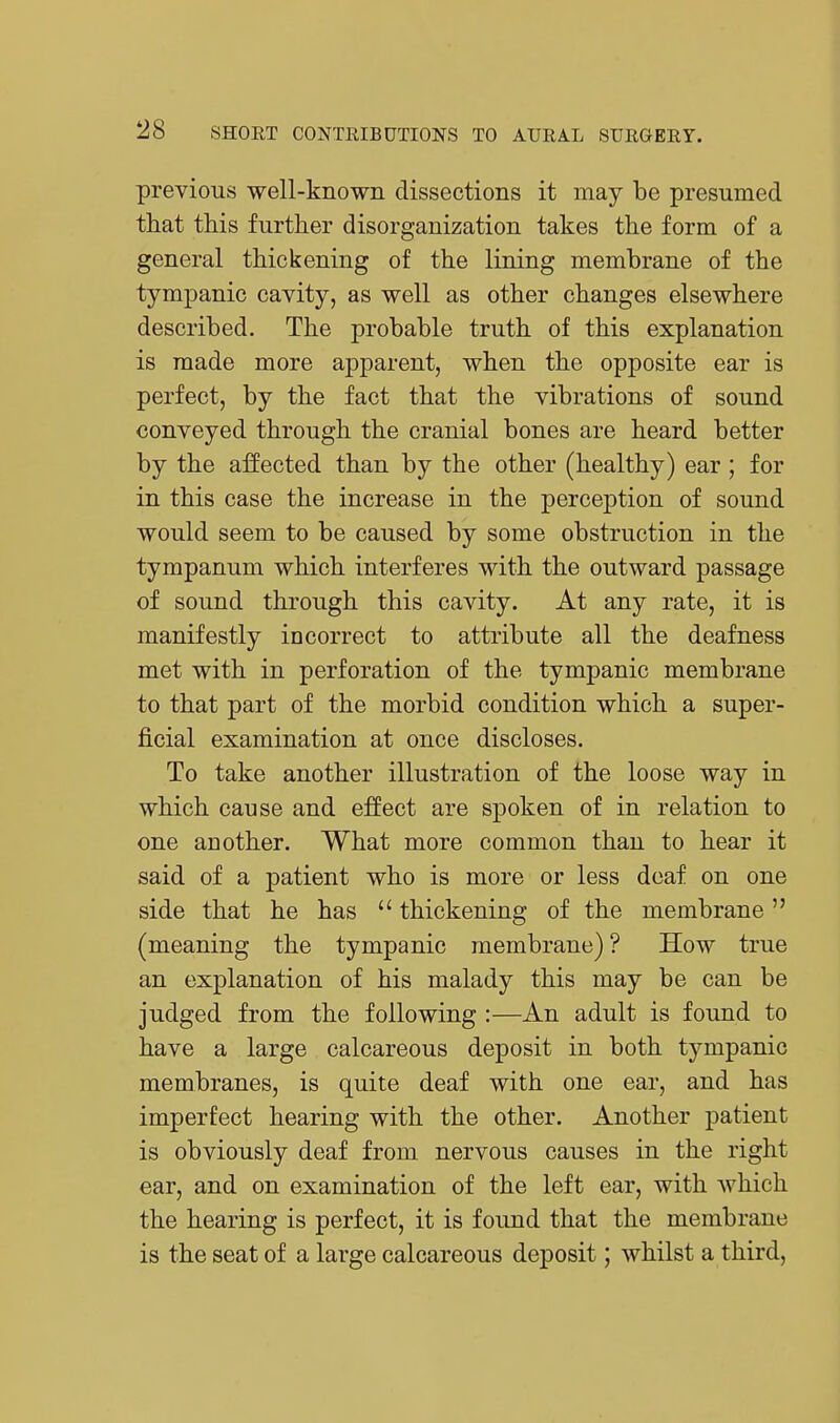 previous well-known dissections it may be presumed that this further disorganization takes the form of a general thickening of the lining membrane of the tympanic cavity, as well as other changes elsewhere described. The probable truth of this explanation is made more apparent, when the opposite ear is perfect, by the fact that the vibrations of sound conveyed through the cranial bones are heard better by the affected than by the other (healthy) ear ; for in this case the increase in the perception of sound would seem to be caused by some obstruction in the tympanum which interferes with the outward passage of sound through this cavity. At any rate, it is manifestly incorrect to attribute all the deafness met with in perforation of the tympanic membrane to that part of the morbid condition which a super- ficial examination at once discloses. To take another illustration of the loose way in which cause and effect are spoken of in relation to one another. What more common than to hear it said of a patient who is more or less deaf on one side that he has  thickening of the membrane (meaning the tympanic membrane) ? How true an explanation of his malady this may be can be judged from the following :—An adult is found to have a large calcareous deposit in both tympanic membranes, is quite deaf with one ear, and has imperfect hearing with the other. Another patient is obviously deaf from nervous causes in the right ear, and on examination of the left ear, with which the hearing is perfect, it is found that the membrane is the seat of a large calcareous deposit; whilst a third.