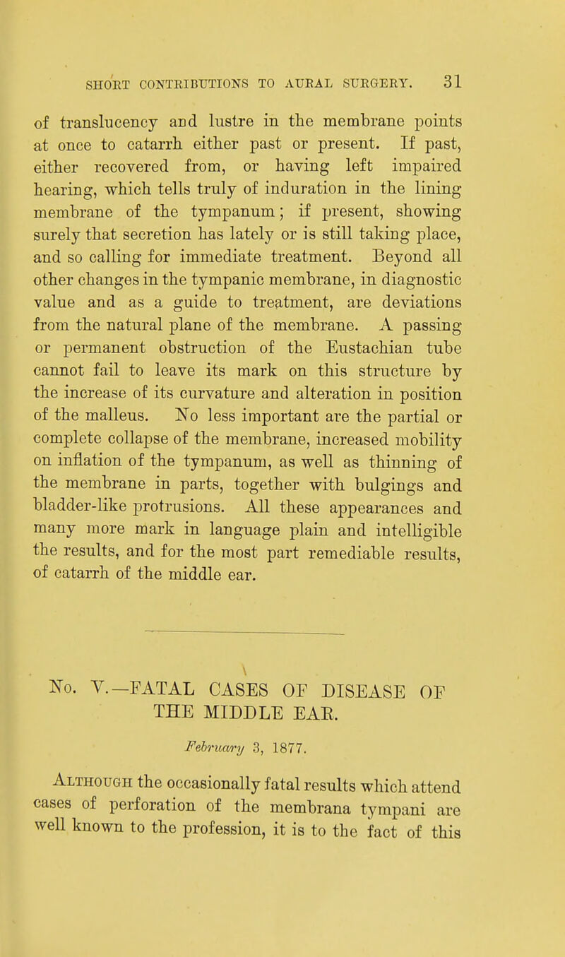 of translucency and lustre in the membrane points at once to catarrh, either past or present. If past, either recovered from, or having left impaired hearing, which tells truly of induration in the lining membrane of the tympanum; if present, showing surely that secretion has lately or is still taking place, and so calling for immediate treatment. Beyond all other changes in the tympanic membrane, in diagnostic value and as a guide to treatment, are deviations from the natural plane of the membrane. A passing or jDcrmanent obstruction of the Eustachian tube cannot fail to leave its mark on this structure by the increase of its curvature and alteration in position of the malleus. No less important are the partial or complete collapse of the membrane, increased mobility on inflation of the tympanum, as well as thinning of the membrane in parts, together with bulgings and bladder-like j)rotrusions. All these appearances and many more mark in language plain and intelligible the results, and for the most part remediable results, of catarrh of the middle ear. \ 'No. v.—FATAL CASES OF DISEASE OF THE MIDDLE EAE. February/ 3, 1877. Although the occasionally fatal results which attend cases of perforation of the membrana tympani are well known to the profession, it is to the fact of this