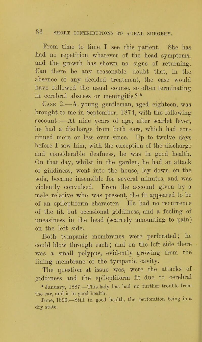 Erom time to time I see this patient. She has had no repetition whatever of the head symptoms, and the growth has shown no sigcs of returning. Can there be any reasonable doubt that, in the absence of any decided treatment, the case would have followed the usual course, so often terminating in cerebral abscess or meningitis ? * Case 2.—A young gentleman, aged eighteen, was brought to me in September, 1874, with the following account:—At nine years of age, after scarlet fever, he had a discharge from both ears, which had con- tinued more or less ever since. Up to twelve days before I saw him, with the exception of the discharge and considerable deafness, he was in good health. On that day, whilst in the garden, he had an attack of giddiness, went into the house, lay down on the sofa, became insensible for several minutes, and was violently convulsed. From the account given by a male relative who was present, the fit appeared to be of an epileptiform character. He had no recurrence of the fit, but occasional giddiness, and a feeling of uneasiness in the head (scarcely amounting to pain) on the left side. Both tympanic membranes were perforated; he could blow through each; and on the left side there was a small polypus, evidently growing from the lining membrane of the tympanic cavity. The question at issue was, were the attacks of giddiness and the epileptiform fit due to cerebral ♦January, 1887.—This lady has had no further trouble from the ear, and is in good health. June, 1896.—Still in good health, the perforation being in a dry state.
