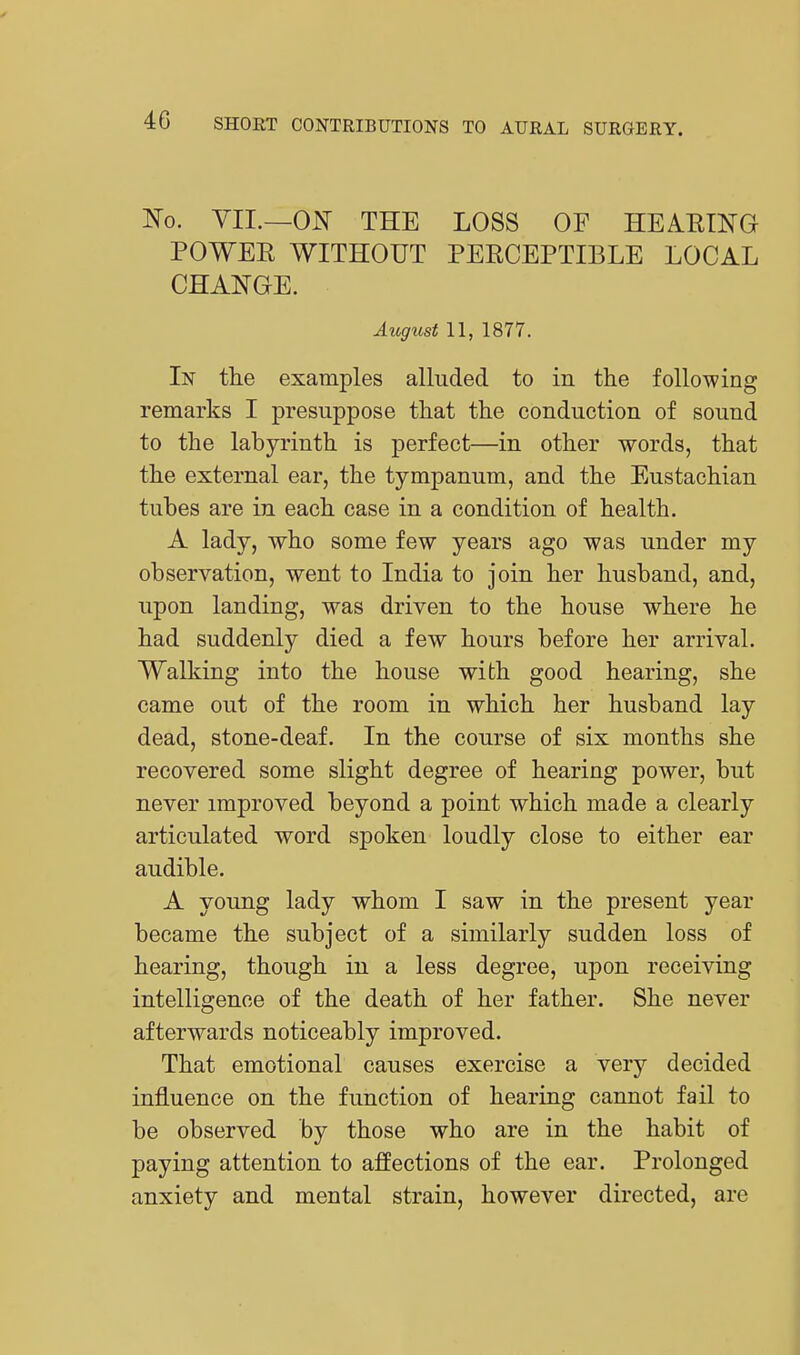 ]So. YII.—ON THE LOSS OF HEAEING POWEE WITHOUT PERCEPTIBLE LOCAL CHANGE. August 11, 1877. In tlie examples alluded to in the following remarks I presuppose tliat the conduction of sound to the labyrinth is perfect—in other words, that the external ear, the tympanum, and the Eustachian tubes are in each case in a condition of health. A lady, who some few years ago was under my observation, went to India to join her husband, and, upon landing, was driven to the house where he had suddenly died a few hours before her arrival. Walking into the house with good hearing, she came out of the room in which her husband lay dead, stone-deaf. In the course of six months she recovered some slight degree of hearing power, but never improved beyond a point which made a clearly articulated word spoken loudly close to either ear audible. A young lady whom I saw in the present year became the subject of a similarly sudden loss of hearing, though in a less degree, upon receiving intelligence of the death of her father. She never afterwards noticeably improved. That emotional causes exercise a very decided influence on the function of hearing cannot fail to be observed by those who are in the habit of paying attention to affections of the ear. Prolonged anxiety and mental strain, however directed, are