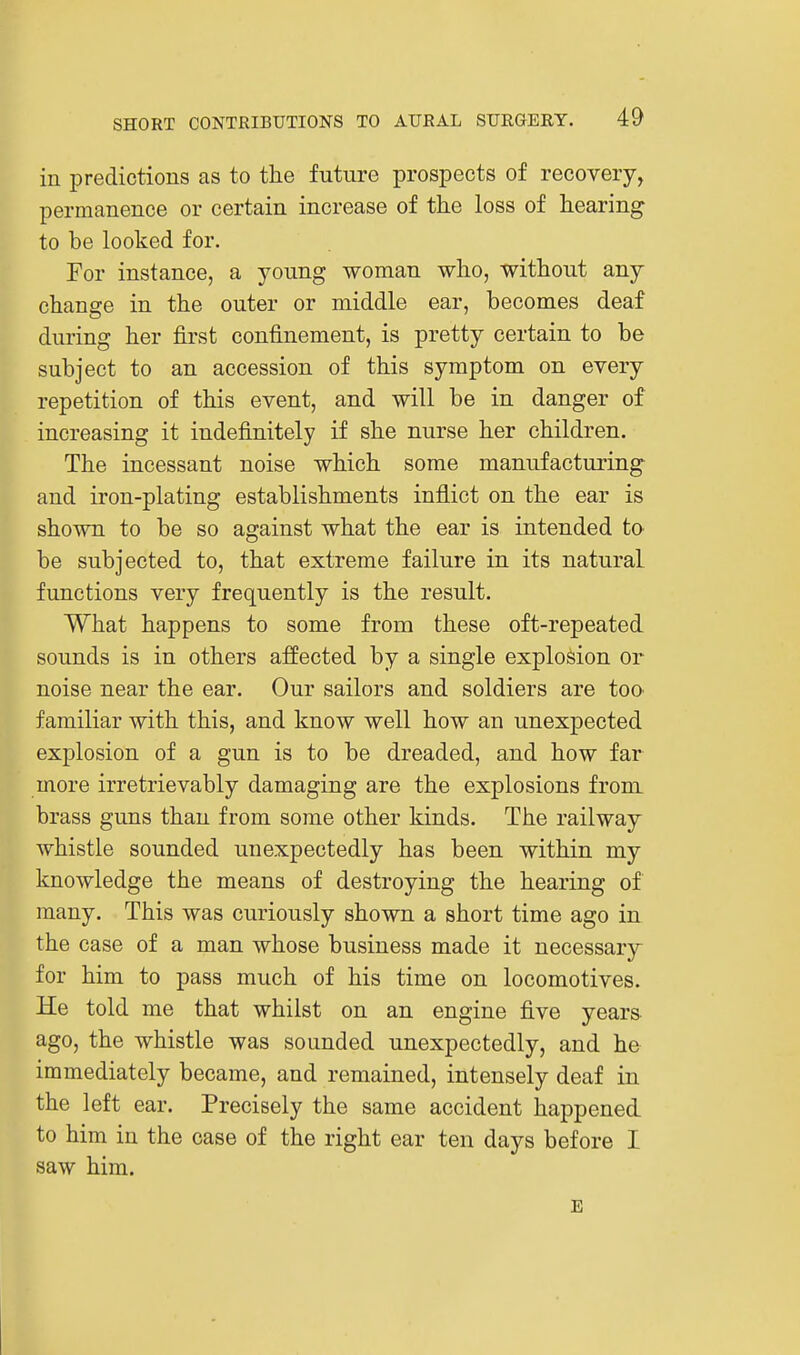 in predictions as to the future prospects of recovery, permanence or certain increase of the loss of hearing to be looked for. For instance, a young woman who, without any change in the outer or middle ear, becomes deaf during her first confinement, is pretty certain to be subject to an accession of this symptom on every repetition of this event, and will be in danger of increasing it indefinitely if she nurse her children. The incessant noise which some manufacturing and iron-plating establishments inflict on the ear is shown to be so against what the ear is intended to be subjected to, that extreme failure in its natural functions very frequently is the result. What happens to some from these oft-repeated sounds is in others affected by a single explosion or noise near the ear. Our sailors and soldiers are too familiar with this, and know well how an unexpected explosion of a gun is to be dreaded, and how far more irretrievably damaging are the explosions from brass guns than from some other kinds. The railway whistle sounded unexpectedly has been within my knowledge the means of destroying the hearing of many. This was curiously shown a short time ago in the case of a man whose business made it necessary for him to pass much of his time on locomotives. He told me that whilst on an engine five years ago, the whistle was sounded unexpectedly, and he immediately became, and remained, intensely deaf in the left ear. Precisely the same accident happened, to him in the case of the right ear ten days before I saw him. E