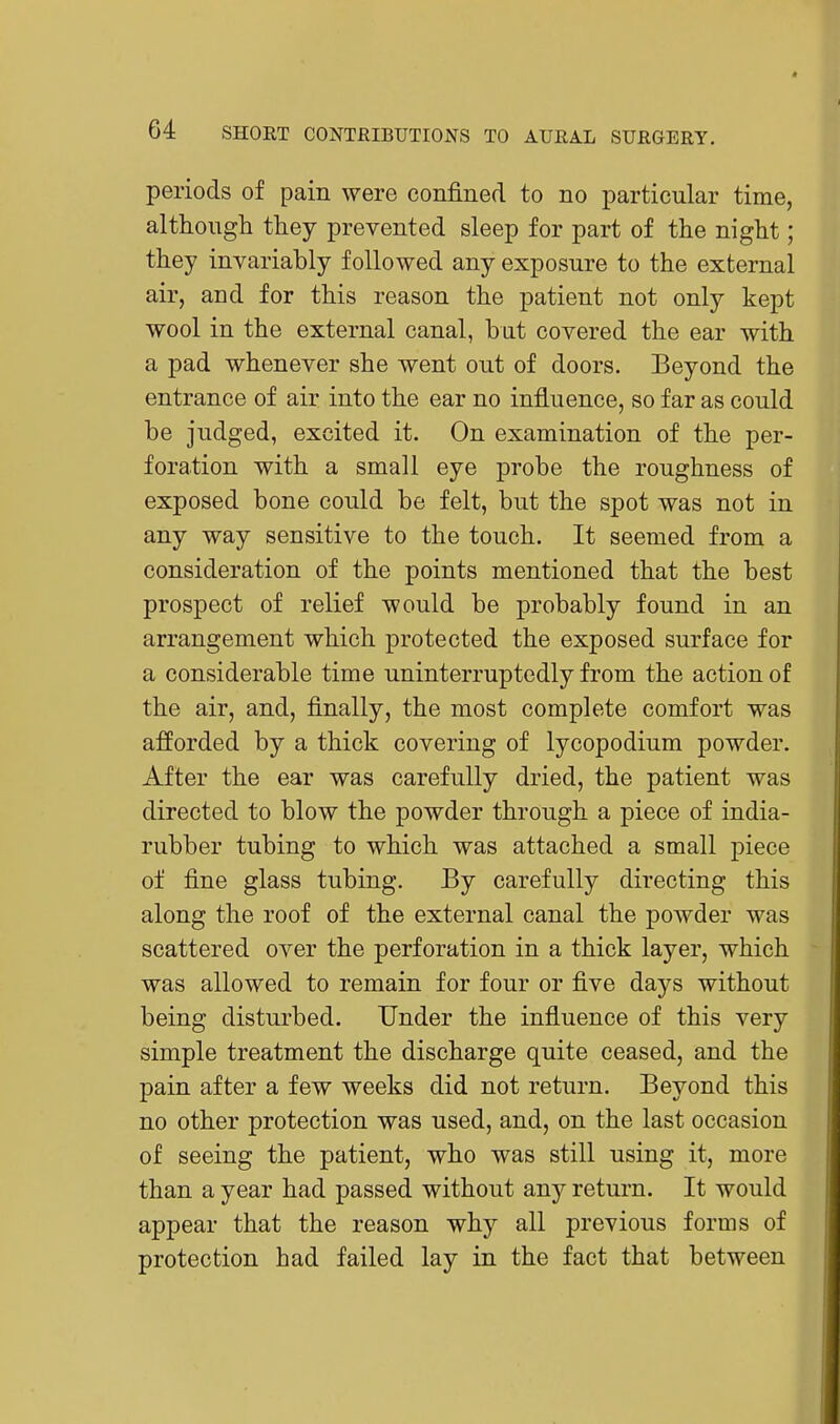 periods of pain were confined to no particular time, although they prevented sleep for part of the night; they invariably followed any exposure to the external air, and for this reason the patient not only kept wool in the external canal, but covered the ear with a pad whenever she went out of doors. Beyond the entrance of air into the ear no influence, so far as could be judged, excited it. On examination of the per- foration with a small eye probe the roughness of exposed bone could be felt, but the spot was not in any way sensitive to the touch. It seemed from a consideration of the points mentioned that the best prospect of relief would be probably found in an arrangement which protected the exposed surface for a considerable time uninterruptedly from the action of the air, and, finally, the most complete comfort was afforded by a thick covering of lycopodium powder. After the ear was carefully dried, the patient was directed to blow the powder through a piece of india- rubber tubing to which was attached a small piece of fine glass tubing. By carefully directing this along the roof of the external canal the powder was scattered over the perforation in a thick layer, which was allowed to remain for four or five days without being disturbed. Under the influence of this very simple treatment the discharge quite ceased, and the pain after a few weeks did not return. Beyond this no other protection was used, and, on the last occasion of seeing the patient, who was still using it, more than a year had passed without any return. It would appear that the reason why all previous forms of protection had failed lay in the fact that between