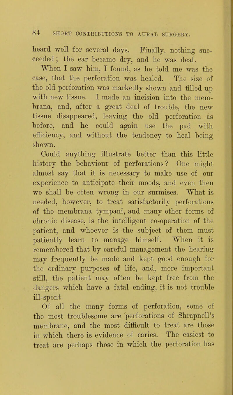 heard well for several days. Finally, nothing suc- ceeded; the ear became dry, and he was deaf. When I saw him, I found, as he told me was the case, that the perforation was healed. The size of the old perforation was markedly shown and filled up with new tissue. I made an incision into the mem- hrana, and, after a great deal of trouble, the new tissue disappeared, leaving the old perforation as before, and he could again use the pad with efficiency, and without the tendency to heal being shown. Could anything illustrate better than this little history the behaviour of perforations ? One might almost say that it is necessary to make use of our experience to anticipate their moods, and even then we shall be often wrong in our surmises. What is needed, however, to treat satisfactorily perforations of the membrana tympani, and many other forms of chronic disease, is the intelligent co-operation of the patient, and whoever is the subject of them must patiently learn to manage himself. When it is remembered that by careful management the hearing may frequently be made and kept good enough for the ordinary purposes of life, and, more important still, the patient may often be kept free from the dangers which have a fatal ending, it is not trouble ill-spent. Of all the many forms of perforation, some of the most troublesome are perforations of Shrapnell's membrane, and the most difficult to treat are those in which there is evidence of caries. The easiest to treat are perhaps those in which the perforation has