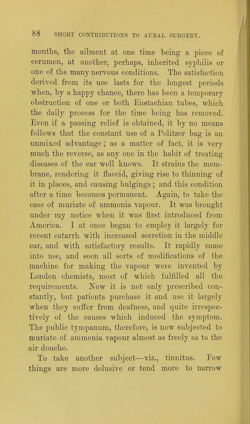 montlis, the ailment at one time being a piece of cerumen, at another, perhaps, inherited syphilis or one of the many nervous conditions. The satisfaction derived from its use lasts for the longest periods when, by a happy chance, there has been a temporary obstruction of one or both Eustachian tubes, which the daily process for the time being has removed. Even if a passing relief is obtained, it by no means follows that the constant use of a Politzer bag is an unmixed advantage; as a matter of fact, it is very much the reverse, as any one in the habit of treating diseases of the ear well knows. It strains the mem- brane, rendering it flaccid, giving rise to thinning of it in places, and causing bulgings; and this condition after a time becomes permanent. Again, to take the case of muriate of ammonia vapour. It was brought under my notice when it was first introduced from America. I at once began to employ it largely for recent catarrh with increased, secretion in the middle ear, and with satisfactory results. It rapidly came into use, and soon all sorts of modifications of the machine for making the vapour were invented by London chemists, most of which fulfilled all the requirements. Now it is not only prescribed con- stantly, but patients purchase it and use it largely when they suffer from deafness, and quite irrespec- tively of the causes which induced the symptom. The public tympanum, therefore, is now subjected to muriate of ammonia vapour almost as freely as to the air douche. To take another subject—viz., tinnitus. Few things are more delusive or tend more to narrow
