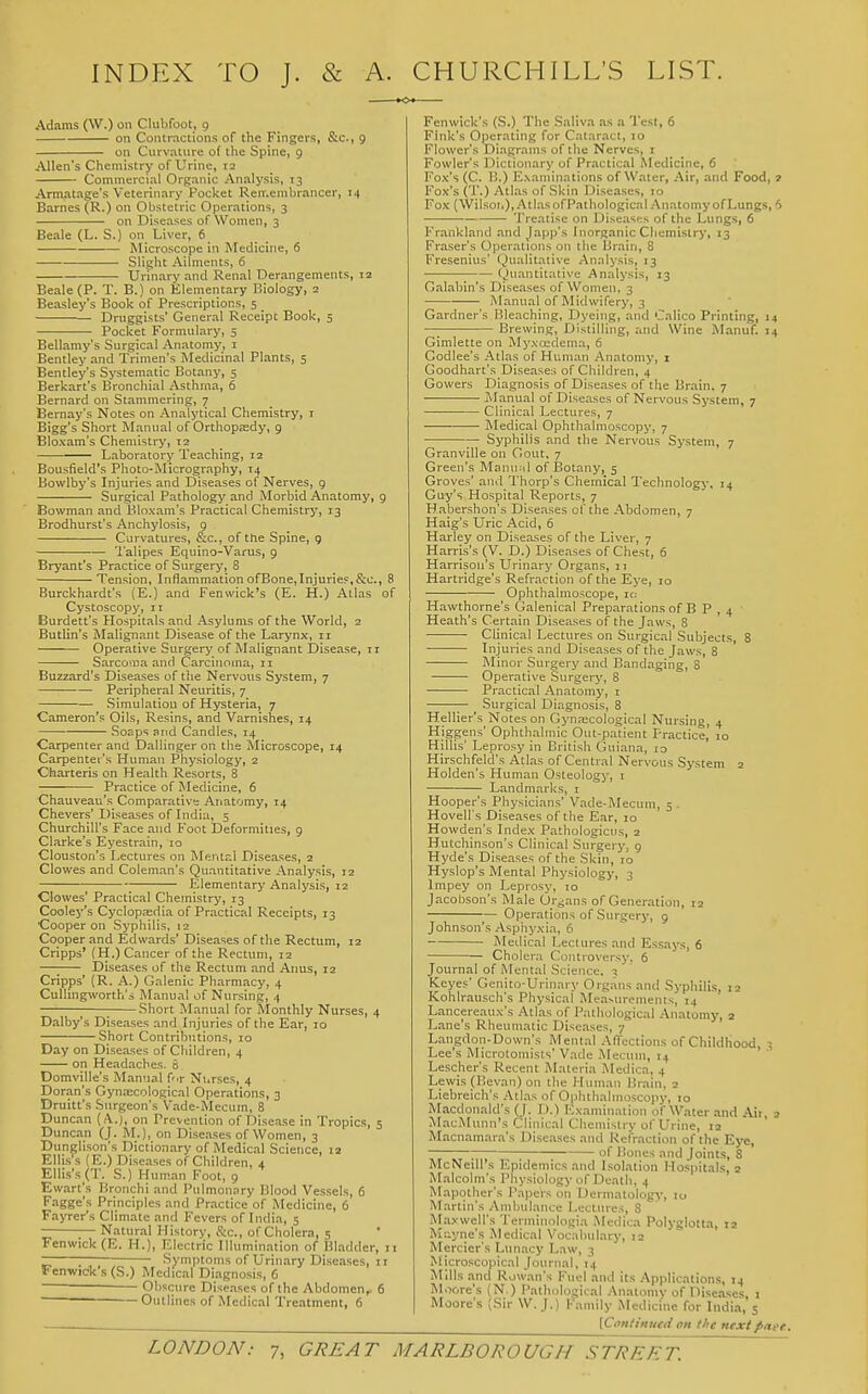 INDEX TO J. & A. CHURCHILL'S LIST. Adams (W.) on Clubfoot, g on Contractions of the Fingers, &c., 9 on Curvature of the Spine, 9 Allen's Chemistry of Urine, 12 Commercial Organic Analysis, 13 Armatage's Veterinary Pocket Ren.enibrancer, 14 Barnes (R.) on Obstetric Operations, 3 on Diseases of Women, 3 Beale (L. S.) on Liver, 6 Microscope in Medicine, 6 Slight Ailments, 6 Urinary and Renal Derangements, 12 Beale (P. T. B.) on Elementary Biology, 2 Beasley's Book of Prescriptions, 5 Druggists' General Receipt Book, 5 Pocket Formulary, 5 Bellamy's Surgical Anatomy, i Bentley and Trimen's Medicinal Plants, 5 Bentley's Systematic Botany, 5 Berkart's Bronchial Asthma, 6 Bernard on Stammering, 7 Bemay's Notes on Analytical Chemistry, i Bigg's Short Manual of Orthopaedy, 9 Bloxam's Chemistry, 12 Laboratory Teaching, 12 Bousfield's Photo-Micrography, 14 Bowlby's Injuries and Diseases of Nerves, g Surgical Pathology and Morbid Anatomy, 9 Bowman and Bloxam's Practical Chemistry, 13 Brodhurst's Anchylosis, 9 Curvatures, &c., of ttie Spine, 9 Talipes Equino-Varus, 9 Bryant's Practice of Surgery, 8 Tension, Inflammation ofBone,Injuries,&c., 8 Burckhardt's (E.) and Fenwick's (E. H.) Atlas of Cystoscopy, it Burdett's Hospitals and Asylums of the World, 2 Butlin's Malignant Disease of the Larynx-, 11 Operative Surgery of Malignant Disease, ir Sarcoma and Carcinoma, 11 Buzzard's Diseases of the Nervous System, 7 • Peripheral Neuritis, 7 Simulation of Hysteria, 7 Cameron's Oils, Resins, and Varnishes, 14 So£ps and Candles, 14 Carpenter and Dallinger on the Microscope, 14 Carpenter's Human Physiology, 2 Charteris on Health Resorts, 8 Practice of Medicine, 6 Chauveau's Comparative Anatomy, 14 Chevers' Diseases of India, 5 Churchill's Face and Foot Deformities, 9 Clarke's Eyestrain, lo Clouston's Lectures on Mental Diseases, 2 Clowes and Coleman's Quantitative Analysis, 12 ; Elementary Analysis, 12 Clowes' Practical Chemistry, 13 Cooley's Cyclopedia of Practical Receipts, 13 Cooper on Syphilis, 12 Cooper and Edwards' Diseases of the Rectum, 12 Cripps' (H.) Cancer of the Rectum, 12 —■ Diseases of the Rectum and Anus, 12 Cripps' (R. A.) Galenic Pharmacy, 4 Cullingworth'i Manual of Nursing, 4 1 ^ Short Manual for Monthly Nurses, 4 Dalby's Diseases and Injuries of the Ear, 10 Short Contributions, 10 Day on Diseases of Children, 4 on Headaches. S Domville's Manual f'.r Ni.rses, 4 Doran's Gynaecological Operations, 3 Druitt's Surgeon's Vade-Mecum, 8 Duncan (A.), on Prevention of Disease in Tropics, 5 Duncan (J. M.), on Diseases of Women, 3 Dunglison's Dictionary of Medical Science, 12 Ellis's (E.) Diseases of Children, 4 Ellis's (T. S.) Hum.an Foot, 9 Ewart's Bronchi and Pulmonary Blood Vessels, 6 Fagge's Principles and Practice of Medicine, 6 Fayrer's Climate and Fevers of India, 5 Natural History, Sec, of Cholera, 5 Fenwick(E. H.), Electric Illumination of Bladder, 11 i; Symptoms of Urinary Diseases, 11 Fenwick's (S.) Medical Diagnosis, 6 Obscure Diseases of the Abdomen, 6 Outlines of Medical Treatment, 6 Fenwick's (S.) The Saliva as a Test, 6 Fink's Operating for Cataract, 10 Flower's Diagrams of tlie Nerves, i Fowler's Dictionary of Practical Medicine, 6 Fox's (C. B.) Examinations of Water, Air, and Food, 7 Fox's (']'.) Atlas of Skin Diseases, 10 Fox (Wilson), Atlas of Pathological Anatomy of Lungs, 6 Treatise on Diseases of the Lungs, 6 Frankland and Japp's Inorganic Chemistry, 13 Fraser's Operations on the Brain, 8 Fresenius' (,)ualitati\'e Analysis, 13 (,)uantitative Analysis, 13 Galabin's Diseases of Women, 3 Manual of Midwifery, 3 Gardner's Bleaching, Dyeing, and Calico Printing, 14 —; Brewing, Distilling, and Wine Manuf. 14 Gimlette on Myxedema, 6 Godlee's Atlas of Human Anatomy, i Goodhart's Diseases of Children, 4 Cowers Diagnosis of Diseases of the Brain. 7 Manual of Diseases of Nervous System, 7 Clinical Lectures, 7 Medical Ophthalmoscopy, 7 — Syphilis and the Nervous System, 7 Granville on Gout, 7 Green's Manual of I3otany, 5 Groves' and Thorp's Chemical Technology, 14 Guy's Hospital Reports, 7 Habershon's Diseases of the Abdomen, 7 Haig's Uric Acid, 6 Harley on Disea.ses of the Liver, 7 Harris's (V. D.) Diseases of Chest, 6 Harrison's Urinary Organs, 11 Hartridge's Refraction of the Eye, 10 Ophthalmoscope, ic; Hawthorne's Galenical Preparations of B P , 4 Heath's Certain Diseases of the Jaws, 8 Clinical Lectures on Surgical Subjects, 8 Injuries and Diseases of the Jaws, 8 Minor Surgery and Bandaging, 8 Operative Surgery, 8 Practical Anatomy, 1 Surgical Diagnosis, 8 Hellier's Notes on Gynaecological Nursing, 4 Higgens' Ophthalmic Out-patient Practice, 10 Hjllis' Leprosy in British Guiana, 10 Hirschfeld's Atlas of Central Nervous System 2 Holden's Human Osteologj-, i Landmarks, i Hooper's Physicians' Vade-i\Iecum, 5 . Hovell's Diseases of the Ear, 10 Howden's Index Pathologicus, 2 Hutchinson's Clinical Surgery, g Hyde's Diseases of the Skin, 10 Hyslop's Mental Physiology, 3 Impey on Leprosy, 10 Jacobson's Male Organs of Generation, 12 Operations of Surgery, 9 Johnson's Asphyxia, 6 Medical Lectures and Essays, 6 Cholera Controversy. 6 Journal of Mental Science. 3 Keyes' Genito-Urinary Organs and Syphilis, 12 Kohlrausch's Physical Measurements, 14 Lancereaux's Atlas of Pathological Anatomy, 2 Lane's Rheumatic Diseases, 7 Langdon-Down's Mental Affections of Childhood, ^ Lee's Microtoniisls' Vade .Mecuin, 14 Lescher's Recent Materia Medica, 4 Lewis (Bevan) on the Human Brain, 2 Liebreich's Atlas of Ophthalmoscopy, 10 Macdonald's (J. 1).) Examination of Water .-md Ail, 3 MacMunn's Clinical Chemistry of Urine, la Macnamara's Diseases and Refraction of the Eye, ; of Bones and Joints, 8 McNeill's Epidemics and Isolation Hospitals, 2 Malcolm's Physiology of Death, 4 Mapother's Papers on Dermatology, 10 Martin's Ambulance Lectures, 8 ALaxwell's Terniinologia Medica Polyglotta, 12 Mayne's Medical Vocabulary, 12 Mercier's Lun.acy Law, 3 Microscopical Journal, 14 Mills and R.; ' ■ - Moore'i Moor roscopicai journal, 14 Is and Rowan's Fuel and its .Applications, 14 ore's (N.) Patlmlogical .Anatomy of Diseases, 1 ore's (Sir W.J.) Family iMedicine for India, 5 [Continued on the nextp/iee.