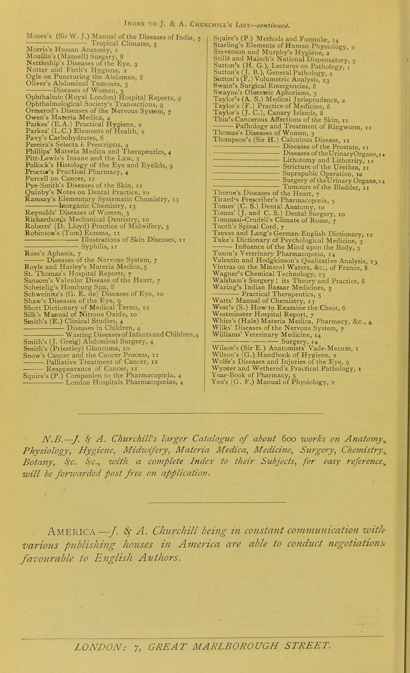 Moore's (Sir W. J.) M.inual of the Diseases of India, 5 ; Tropical Climates, 5 Morris's Human Anatomy, i MouUin's (Mansell) Surgery, 8 Nettleship's Diseases of the Eye, 9 Notter and Firth's Hygiene, 2 Ogle on Puncturing the Abdomen, 8 Oliver's Abdominal Tumours, 3 Diseases of Women, 3 Ophthalmic (Royal London) Hospital Reports, 9 Ophthalmological Society's Transactions, 9 Ormerod's Diseases of the Nervous Syst-em, 7 Owen's Maberia Medica, 4 Parkes' (E.A.) Practical Hygiene, 2 Parkes' (L.C.) Elements of Health, 2 Pavy's Carbohydrates, 6 Pereira's Selecta e Prescriptis, 4 Phillips' Materia Medica and Therapeutics, 4 Pitt-Lewis's Insane and the Law, 3 Pollock's Histology of the Eye and Eyelids, 9 Proctor's Practical Pharmacy, 4 Purcell on Cancer, 11 Pye-Smith's Diseases of the Skin, 11 Quinby's Notes on Dental Practice, 10 Ramsay's Elementary Systematic Chemistry', 13 Inorganic Chemistry, 13 Reynolds' Diseases of Women, 3 Richardsor^s Mechanical Dentistr>', 10 Roberts' (D. Lloyd) Practice of Midwifery, 3 Robinsos's (Tom) Eczema, 11 Illustrations of Skin Diseases, 11 Syphilis, II Ross's Aphasia, 7 Diseases of the Nervous System, 7 Royle and Harley's Materia Medica, 5 St. Thomas's Hospital Reports, 7 Sansom's Valvular Disease of the Heart, 7 Schetelig's Homburg Spa, 8 Schweinki's (G. E. de) Diseases of Eye, 10 Shaw's Diseases of the Eye, q Short Dictionar>' of Medical Terms, 12 Silk's Manual of Nitrous Oxide, 10 Smith's (E.) Clinical Studies, 4 Diseases in Children, 4 Wasting Diseases of I nfants and Children, 4 Smith's (J. Greig) Abdominal Surgery, 4 Smith's (Priestley) Glaucoma, 10 Snow's Cancer and the Cancer Process, 11 Palliative Treatment of Cancer, n Reappearance of Cancer, 11 Squire's (P.) Companion to the Pharmacopoeia, 4 London Hospitals Pharmacoposias, 4 Squire's (P.) Methods and Formula;, 14 Starling's Elements of Human Physiology, 2 Stevenson and Murphy's Hygiene, 2 Stills and Maisch's National Dispensatory, 5 Sutton's (H. G.)i Lectures on Pathology, 1 Sutton^s (J. B.), General Pathology, 1 Sutton's ^F.) Volumetric Analysis, 13 Swain's Surgical Emergencies, 8 Swayne's Obstetric Aphorisms, 3 Taylor's (A. S.) Medical Jurisprudence, 2 Taylor's (F.) Practice of Medicine, 6 Taylor's (J. C), Canary Islands, 8 Thin's Cancerous Affections of the Skin, 11 — Pathology and Treatment of Ringworm, 11 Thomas's Diseases of Women, 3 Thompson's (Sir H.) Calculous Disease, 11 Diseases of the Prostate, it Diseases of theUrinaryOrgans, I ► Lithotomy and Lichotrity, 11 Stricture of the Urethra, 11 Suprapubic Operation, ra Surgery of theUrinary Organs, I i ; Tumours of the Bladder, 11 Thome's Diseases of the Heart, 7 Tirard's Prescriber's Pharmacopoeia, 5 Tomes' (C. S.) Dental Anatomy, 10 Tomes' (J. and C. S.) Dental Surgery, 10 Tommasi-Crudeli's Climate of Rome, 7 Tooth's Spinal Cord, 7 Treves and Lang's German-English Dictionary, 12 Tuke's Dictionary of Psychological Medicine, 3 ■ Influence of the Mind upon the Body, 3 Tuson's Veterinary Pharmacopceia, 14 Valentin and Hodgkinson's Qualitative Analysis, 13 Vintras on the Mineral Waters, &c., of France, 8 Wagner's Chemical Technologj', 13 Walsham's Surgery : its Theory and Practice, 8 WarLng's Indian Bazaar Medicmes, 5 Practical Therapeutics, 5 Watts' Manual of Chemistry, 13 West's (S.) How to Examine the Chest, 6 Westminster Hospital Report, 7 White's (Hale) Materia Medica, Pharmacy, &.C., 4. Wilks' Diseases of the Nervous System, 7 Williams' Veterinary Medicine, 14 — ; ; Surgery, 14 Wilson's (Sir E.) Anatomists' Vade-Mecum, i Wilson's (G.) Handbook of Hygiene, 2 Wolfe's Diseases and Injuries of the Eye, 9 Wynter and Wethered's Practical Pathology, i Year-Book of Pharmacy, 5 Yeo's (G. F.) Manual of Physiology, 2 N.B.—J. iSf A. ChurchilFs larger Catalogue of about 600 works ott Anaio?n}\ Physiology, Hygiene, Midwifery, Materia Medica, Medicine, Surgery, Chemistry^ Botany, !^'c. S^c, with a complete Index to their Subjects, for easy reference,, will be fonvarded post free on application. America—■/. ^ A. Churchill being in constant commtmication zuitk various publishing houses in America are able to conduct negotiations; favourable to English Authors.