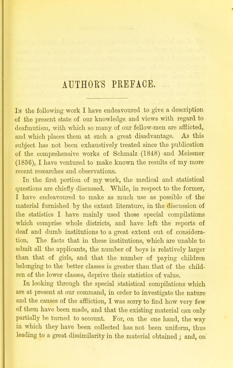 In the following work I have endeavoured to give a description of the present state of our knowledge and views with regard to deafmutism, with which so many of our fellow-men are afflicted, and which places them at such a great disadvantage. As this subject has not been exhaustively treated since the publication of the comprehensive works of Sclimalz (1848) and Meissner (1856), I have ventured to make known the results of my more recent researches and observations. In the first portion of my work, the medical and statistical questions are chiefly discussed. While, in respect to the former, I have endeavoured to make as much use as possible of the material furnished by the extant literature, in the discussion of the statistics I have mainly used those special compilations winch comprise whole districts, and have left the reports of deaf and dumb institutions to a great extent out of considera- tion. The facts that in these institutions, which are unable to admit all the applicants, the number of boys is relatively larger than that of girls, and that the number of paying children belonging to the better classes is greater than that of the child- ren of the lower classes, deprive their statistics of value. In looking through the special statistical compilations which are at present at our command, in order to investigate the nature and the causes of the affliction, I was sorry to find how very few of them have been made, and that the existing material can only partially be turned to account. For, on the one hand, the way in which they have been collected has not been uniform, thus leading to a great dissimilarity in the material obtained ; and, on'