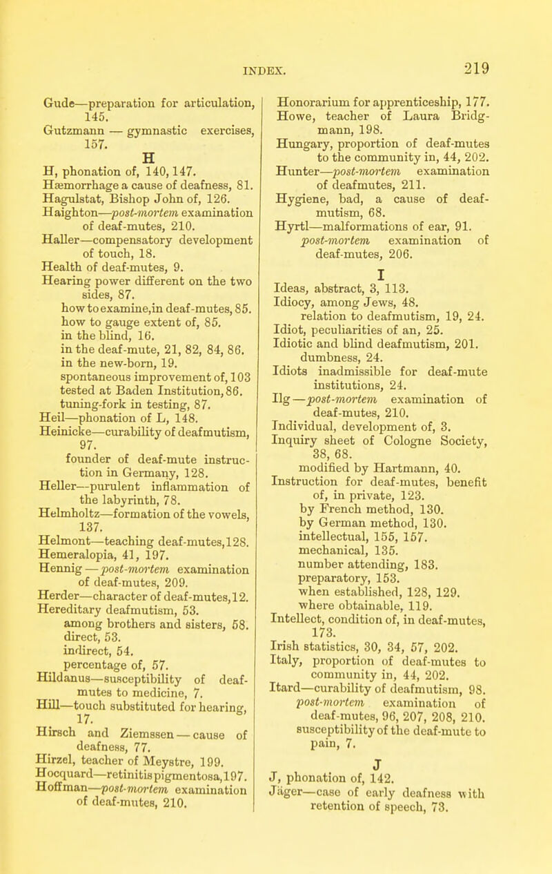 Gude—preparation for articulation, 145. Gutzmann — gymnastic exercises, 157. H H, phonation of, 140,147. Haemorrhage a cause of deafness, 81. Hagulstat, Bishop John of, 126. Haighton—post-mortem examination of deaf-mutes, 210. Haller—compensatory development of touch, 18. Health of deaf-mutes, 9. Hearing power different on the two sides, 87. howtoexamine,in deaf-mutes, 85. how to gauge extent of, 85. in the blind, 16. in the deaf-mute, 21, 82, 84, 86. in the new-born, 19. spontaneous improvement of, 103 tested at Baden Institution, 86. tuning-fork in testing, 87. Heil—phonation of L, 148. Heinicke—curability of deaf mutism, 97. founder of deaf-mute instruc- tion in Germany, 128. Heller—purulent inflammation of the labyrinth, 78. Helmholtz—formation of the vowels, 137. Helmont—teaching deaf-mutes, 128. Hemeralopia, 41, 197. Hennig —post-mortem examination of deaf-mutes, 209. Herder—character of deaf-mutes, 12. Hereditary deafmutism, 53. among brothers and sisters, 58. direct, 53. indirect, 54. percentage of, 57. Hildanus—susceptibility of deaf- mutes to medicine, 7. Hill—touch substituted for hearing, Hirsch and Ziemssen — cause of deafness, 77. Hirzel, teacher of Meystre, 199. Hocquard—retinitis pigmentosa, 197. Hoffman—post-mm-tem examination of deaf-mutes, 210. Honorarium for apprenticeship, 177. Howe, teacher of Laura Brklg- mann, 198. Hungary, proportion of deaf-mutes to the community in, 44, 202. Hunter—post-mortem examination of deaf mutes, 211. Hygiene, bad, a cause of deaf- mutism, 68. Hyrtl—malformations of ear, 91. post-mortem examination of deaf-mutes, 206. I Ideas, abstract, 3, 113. Idiocy, among Jews, 48. relation to deafmutism, 19, 24. Idiot, peculiarities of an, 25. Idiotic and blind deafmutism, 201. dumbness, 24. Idiots inadmissible for deaf-mute institutions, 24. Ilg —post-mortem examination of deaf-mutes, 210. Individual, development of, 3. Inquiry sheet of Cologne Societv, 38, 68. modified by Hartmann, 40. Instruction for deaf-mutes, benefit of, in private, 123. by French method, 130. by German method, 130. intellectual, 155, 157. mechanical, 135. number attending, 183. preparatory, 153. when established, 128, 129. where obtainable, 119. Intellect, condition of, in deaf-mutes, 173. Irish statistics, 30, 34, 57, 202. Italy, proportion of deaf-mutes to community in, 44, 202. Itard—curability of deafmutism, 98. post-mortem examination of deaf-mutes, 96, 207, 208, 210. susceptibility of the deaf-mute to pain, 7. J J, phonation of, 142. Jiiger—case of early deafness with retention of speech, 73.