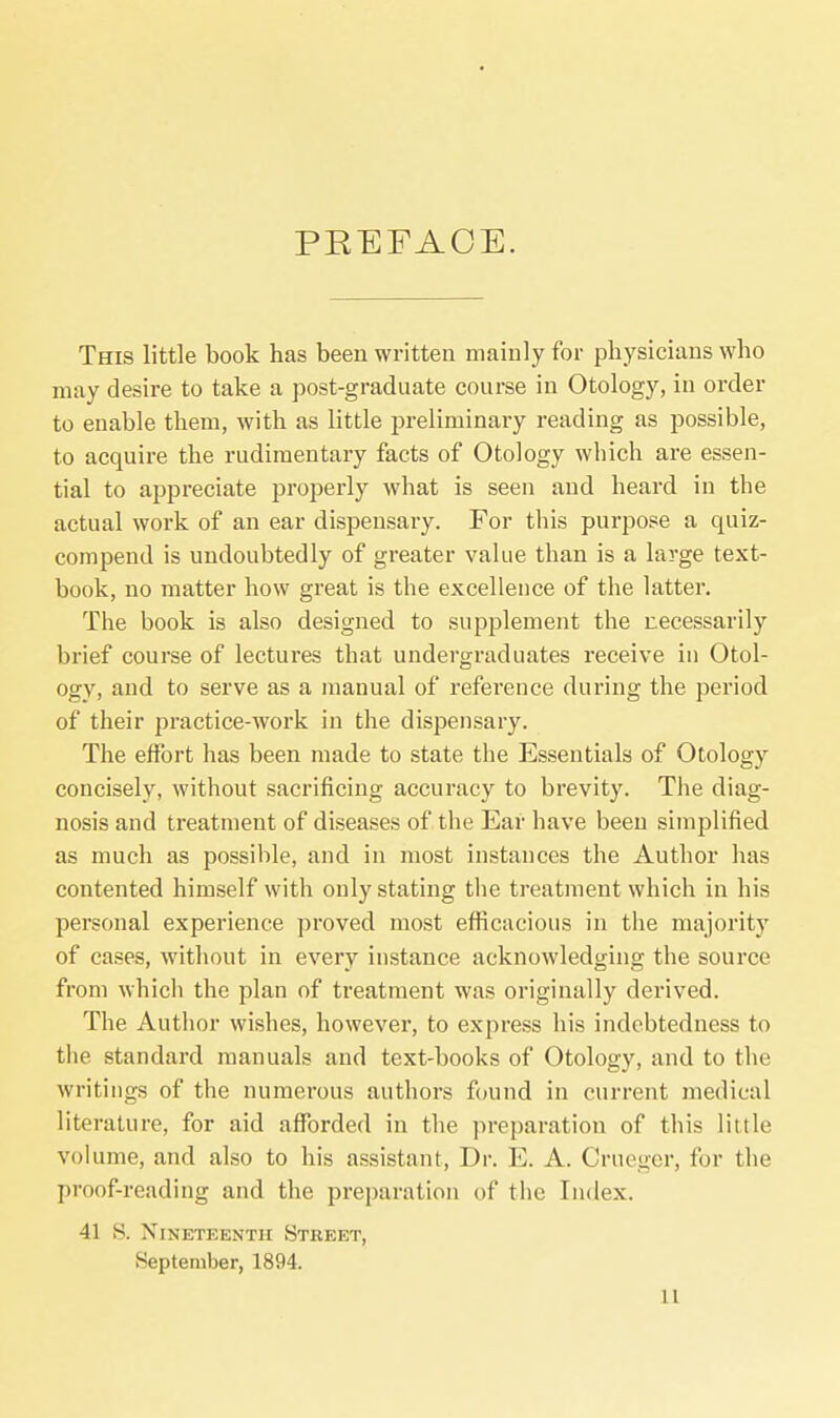 PREFACE. This little book has been written mainly for physicians who may desire to take a post-graduate course in Otology, in order to enable them, with as little preliminary reading as possible, to acquire the rudimentary facts of Otology which are essen- tial to appreciate properly what is seen and heard in the actual work of an ear dispensary. For this purpose a quiz- compend is undoubtedly of greater value than is a large text- book, no matter how great is the excellence of the latter. The book is also designed to supplement the necessarily brief course of lectures that undergraduates receive in Otol- ogy, and to serve as a manual of reference during the period of their practice-work in the dispensary. The effort has been made to state the Essentials of Otology concisely, without sacrificing accuracy to brevity. The diag- nosis and treatment of diseases of the Ear have been simplified as much as possible, and in most instances the Author has contented himself with only stating the treatment which in his personal experience proved most efficacious in the majority of cases, without in every instance acknowledging the source from which the plan of treatment was originally derived. The Author wishes, however, to express his indebtedness to the standard manuals and text-books of Otology, and to the writings of the numerous authors found in current medical literature, for aid afforded in the preparation of this little volume, and also to his assistant, Dr. E. A. Crueger, for the proof-reading and the preparation of the Index. 41 S. Nineteenth Street, September, 1894.