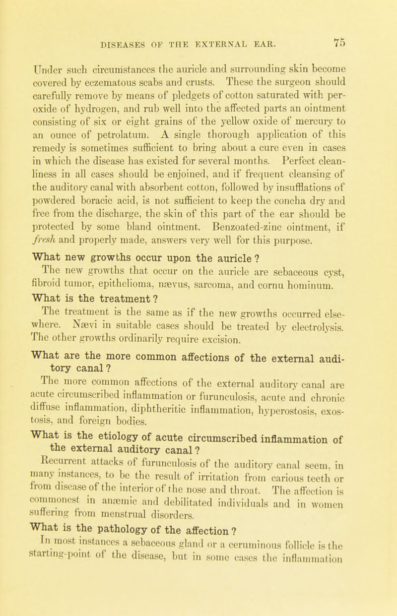 Under such circumstances the auricle and surrounding skin become covered by eczematous scabs and crusts. These the surgeon should carefully remove by means of pledgets of cotton saturated with per- oxide of hydrogen, and rub well into the affected parts an ointment consisting of six or eight grains of the yellow oxide of mercury to an ounce of petrolatum. A single thorough application of this remedy is sometimes sufficient to bring about a cure even in cases in which the disease has existed for several months. Perfect clean- liness in all cases should be enjoined, and if frequent cleansing of the auditory canal with absorbent cotton, followed by insufflations of powdered boracic acid, is not sufficient to keep the concha dry and free from the discharge, the skin of this part of the ear should be protected by some bland ointment. Benzoated-zinc ointment, if fresh and properly made, answers very well for this purpose. What new growths occur upon the auricle ? The new growths that occur on the auricle are sebaceous cyst, fibroid tumor, epithelioma, nsevus, sarcoma, and cornu hominum. What is the treatment? The treatment is the same as if the new growths occurred else- where. Nsevi in suitable cases should be treated by electrolysis. The other growths ordinarily require excision. What are the more common affections of the external audi- tory canal? The more common affections of the external auditory canal are acute circumscribed inflammation or furunculosis, acute and chronic diffuse inflammation, diphtheritic inflammation, hyperostosis, exos- tosis, and foreign bodies. What is the etiology of acute circumscribed inflammation of the external auditory canal? Recurrent attacks of furunculosis of the auditory canal seem, in many instances, to be the result of irritation from'carious teeth or from disease of the interior of the nose and throat. The affection is commonest in anaemic and debilitated individuals and in women suffering from menstrual disorders. What is the pathology of the affection ? In most instances a sebaceous gland or a ceruminous follicle is the starting-point of the disease, but in some cases the inflammation