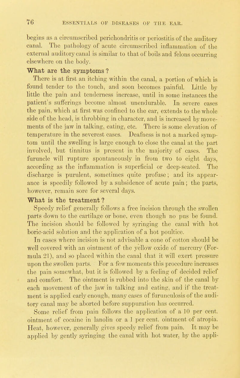 begins as a circumscribed perichondritis or periostitis of the auditory canal. The pathology of acute circumscribed inflammation of the external auditory canal is similar to that of boils and felons occurring elsewhere on the body. What are the symptoms? There is at first an itching within the canal, a portion of which is found tender to the touch, and soon becomes painful. Little by little the pain and tenderness increase, until in some instances the patient's sufferings become almost unendurable. In severe cases the pain, which at first was confined to the ear, extends to the whole side of the head, is throbbing in character, and is increased by move- ments of the jaw in talking, eating, etc. There is some elevation of temperature in the severest cases. Deafness is not a marked symp- tom until the swelling is large enough to close the canal at the part involved, but tinnitus is present in the majority of cases. The furuncle will rupture spontaneously in from two to eight days, according as the inflammation is superficial or deep-seated. The discharge is purulent, sometimes quite profuse; and its appear- ance is speedily followed by a subsidence of acute pain; the parts, however, remain sore for several days. What is the treatment ? Speedy relief generally follows a free incision through the swollen parts down to the cartilage or bone, even though no pus be found. The incision should be followed by syringing the canal with hot boric-acid solution and the application of a hot poultice. In cases where incision is not advisable a cone of cotton should be well covered with an ointment of the yellow oxide of mercury (For- mula 21), and so placed within the canal that it will exert pressure upon the swollen parts. For a few moments this procedure increases the pain somewhat, but it is followed by a feeling of decided relief and comfort. The ointment is rubbed into the skin of the canal by each movement of the jaw in talking and eating, and if the treat- ment is applied early enough, many cases of furunculosis of the audi- tory canal may be aborted before suppuration has occurred. Some relief from pain follows the application of a 10 per cent, ointment of cocaine in lanolin or a 1 per cent, ointment of atropia. Heat, however, generally gives speedy relief from pain. It may be applied by gently syringing the canal with hot water, by the appli-