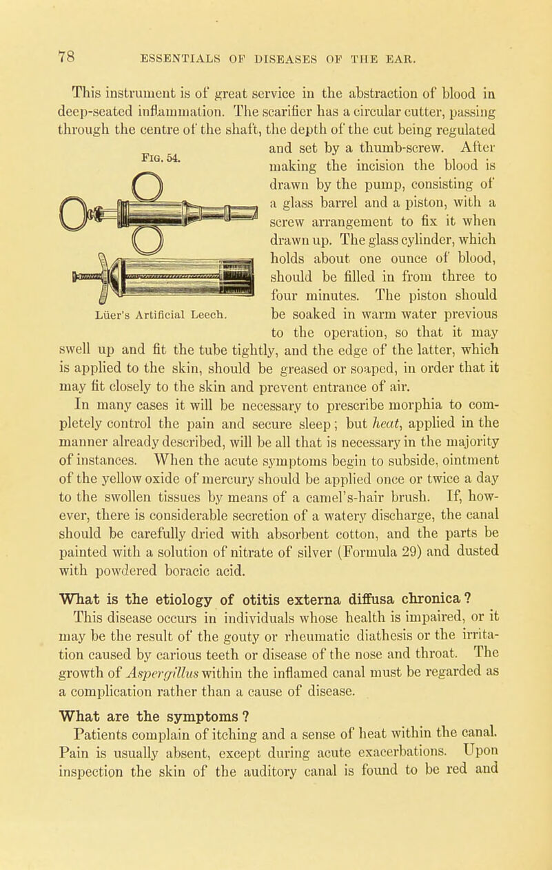 This instrument is of great service in the abstraction of blood in deep-seated inflammation. The scarifier has a circular cutter, passing through the centre of the shaft, the depth of the cut being regulated and set by a thumb-screw. After making the incision the blood is drawn by the pump, consisting of a glass barrel and a piston, with a screw arrangement to fix it when drawn up. The glass cylinder, which holds about one ounce of blood, should be filled in from three to four minutes. The piston should Luer's Artificial Leech. be soaked in warm water previous to the operation, so that it may swell up and fit the tube tightly, and the edge of the latter, which is applied to the skin, should be greased or soaped, in order that it may fit closely to the skin and prevent entrance of air. In many cases it will be necessary to prescribe morphia to com- pletely control the pain and secure sleep; but heat, applied in the manner already described, will be all that is necessary in the majority of instances. When the acute symptoms begin to subside, ointment of the yellow oxide of mercury should be applied once or twice a day to the swollen tissues by means of a camel's-hair brush. If, how- ever, there is considerable secretion of a watery discharge, the canal should be carefully dried with absorbent cotton, and the parts be painted with a solution of nitrate of silver (Formula 29) and dusted with powdered boracic acid. What is the etiology of otitis externa diffusa chronica? This disease occurs in individuals whose health is impaired, or it may be the result of the gouty or rheumatic diathesis or the irrita- tion caused by carious teeth or disease of the nose and throat. The growth of Aspergillus within the inflamed canal must be regarded as a complication rather than a cause of disease. What are the symptoms ? Patients complain of itching and a sense of heat within the canal. Pain is usually absent, except during acute exacerbations. Upon inspection the skin of the auditory canal is found to be red and