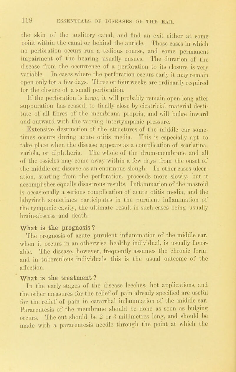 the skin of the auditory canal, and find an exit either at .some point within the canal or behind the auricle. Those cases in which no perforation occurs run a tedious course, and some permanent impairment of the hearing usually ensues. The duration of the disease from the occurrence of a perforation to its closure is very variable, fn eases where the perforation occurs early it may remain open onlyfora lew days. Three or lour weeks are ordinarily required for the closure of a small perforation. If the perforation is large, it will probably remain open long after suppuration lias ceased, to finally close by cicatricial material desti- tute of all fibres of the membrana propria, and will bulge inward and outward with the varying intertympanic pressure. Extensive destruction of the structures of the noddle ear some- times occurs during acute otitis i lia. This is especially apt to take place when the disease appears as a complication of scarlatina, variola, or diphtheria. The whole of the drum-membrane and all of the ossicles may come away within a lew days from the onset of the middle ear disease as an enormous slough. In other cases ulcer- ation, starting from the perforation, proceeds more slowly, but it accomplishes equally disasl rous results. I nflammation of the mastoid is occasionally a serious complication of acute otitis media, and the labyrinth sometimes participates in the purulent inflammation of the tympanic cavity, the ultimate result in such cases being usually brain-abscess and death. What is the prognosis? The prognosis of acute purulent inflammation of the middle ear, when it occurs in an otherwise healthy individual, is usually favor- able. The disease, however, frequently assumes the chronic form, ami in tuberculous individuals this is the usual outcome of the affection. What is the treatment ? In the early stages of the disease leeches, hot applications, and the other measures for the relief of pain already specified are useful for the relief of pain in catarrhal inflammation of the middle ear. Paracentesis of the membrane should be done as soon as bulging occurs. The cut should be 2 or 3 millimetres long, and should be made with a paracentesis needle through the point at which the