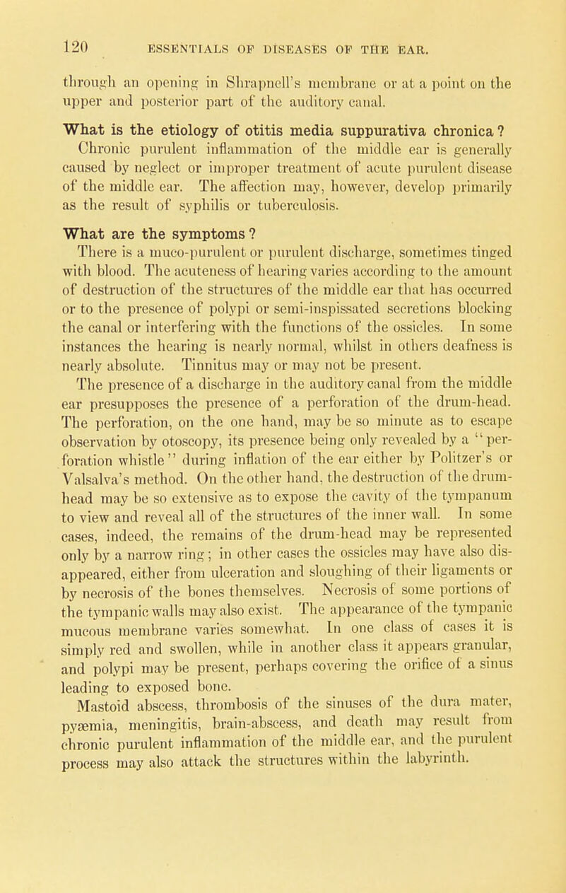 through an opening in Shrapnell's membrane or at a point on the upper and posterior part of the auditory canal. What is the etiology of otitis media suppurativa chronica ? Chronic purulent inflammation of the middle ear is generally caused by neglect or improper treatment of acute purulent disease of the middle ear. The affection may, however, develop primarily as the result of syphilis or tuberculosis. What are the symptoms? There is a muco-purulent or purulent discharge, sometimes tinged with blood. The acuteness of hearing varies according to the amount of destruction of the structures of the middle ear that has occurred or to the presence of polypi or semi-inspissated secretions blocking the canal or interfering with the functions of the ossicles. In some instances the hearing is nearly normal, whilst in others deafness is nearly absolute. Tinnitus may or may not be present. The presence of a discharge in the auditory canal from the middle ear presupposes the presence of a perforation of the drum-head. The perforation, on the one hand, may be so minute as to escape observation by otoscopy, its presence being only revealed by a per- foration whistle during inflation of the ear either by Politzer's or Valsalva's method. On the other hand, the destruction of the drum- head may be so extensive as to expose the cavity of the tympanum to view and reveal all of the structures of the inner wall. In some cases, indeed, the remains of the drum-head may be represented only by a narrow ring; in other cases the ossicles may have also dis- appeared, either from ulceration and sloughing of their ligaments or by necrosis of the bones themselves. Necrosis of some portions of the tympanic walls may also exist. The appearance of the tympanic mucous membrane varies somewhat. In one class of cases it is simply red and swollen, while in another class it appears granular, and polypi may be present, perhaps covering the orifice of a sinus leading to exposed bone. Mastoid abscess, thrombosis of the sinuses of the dura mater, pyaemia, meningitis, brain-abscess, and death may result from chronic purulent inflammation of the middle ear, and the purulent process may also attack the structures within the labyrinth.