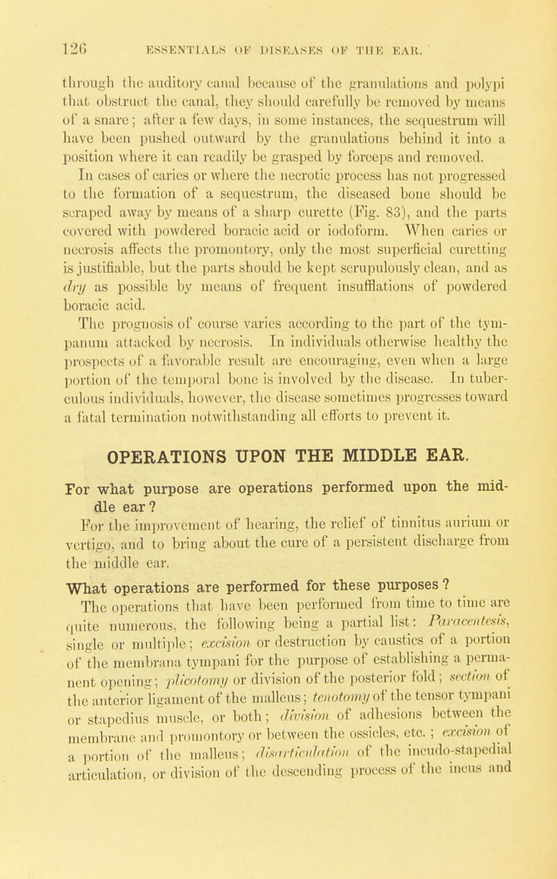 through the auditory canal because of the granulations and polypi that obstruct the canal, they should carefully be. removed by means of a snare; after a few days, in some instances, the sequestrum will have been pushed outward by the granulations behind it into a position where it can readily be grasped by forceps and removed. In cases of caries or where the necrotic process has nut progressed to the formation of a sequestrum, the diseased bone should be scraped away by means of a sharp curette (Fig. 83), and the parts covered with powdered boracic acid or iodoform. When caries or necrosis affects the promontory, only the most superficial curetting is justifiable, but the parts should be kept scrupulously clean, and as dry as possible by means of frequent insufflations of powdered boracic acid. The prognosis of course varies according to the part of the tym- panum attacked by necrosis. In individuals otherwise healthy the prospects of a favorable result are encouraging, even when a large portion of the temporal bone is involved by the disease. In tuber- culous individuals, however, the disease sometimes progresses toward a fatal termination notwithstanding all efforts to prevent it. OPERATIONS UPON THE MIDDLE EAR. For what purpose are operations performed upon the mid- dle ear? For the improvement of hearing, the relief of tinnitus aurium or vertigo, and to bring about the cure of a persistent discharge from the middle ear. What operations are performed for these purposes ? The operations that have been performed from time to time are quite numerous, the following being a partial list: Paracentesis, single or multiple; excision or destruction by caustics of a portion of the membrana tympani for the purpose of establishing a perma- nent opening; plicotomy or division of the posterior fold; section ot the anterior ligament of the malleus; tenotomy of the tensor tympani or stapedius muscle, or both; division of adhesions between the membrane and promontory or between the ossicles, etc. ; excision ot a portion of the malleus; disartienhtion of the incudo-stapedial articulation, or division of the descending process of the incus and