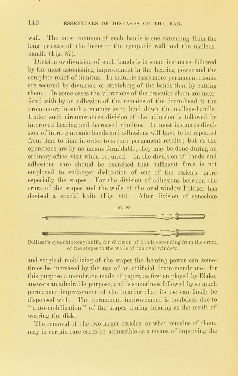 wall. The most common of such bands is one extending from the long process of the incus to the tympanic wall and the malleus- handle (Fig. 87). Division or divulsion of such bands is in some instances followed by the most astonishing improvement in the hearing power and the complete relief of tinnitus. In suitable cases more permanent results are secured by divulsion or stretching of the bands than by cutting them. In some cases the vibrations of the ossicular chain are inter- fered with by an adhesion of the remains of the drum-head to the promontory in such a manner as to bind down the malleus-handle. Under such circumstances division of the adhesion is followed by improved hearing and decreased tinnitus. In most instances divul- sion of intra-tympanic bands and adhesions will have to be repeated from time to time in order to secure permanent results; but as the operations are by no means formidable, they may be done during an ordinary office visit when required. In the divulsion of bands and adhesions care should be exercised that sufficient force is not employed to endanger dislocation of one of the ossicles, more especially the stapes. For the division of adhesions between the crura of the stapes and the walls of the oval window Politzer has devised a special knife (Fig. 88). After division of synechiae Fig. 88. Politzer's synechtotomy-knife, for division of bands extending from the crura of the stapes to the walls of the oval window. and surgical mobilizing of the stapes the hearing power can some- times be increased by the use of an artificial drum-membrane; for this purpose a membrane made of paper, as first employed by Blake, answers an admirable purpose, and is sometimes followed by so much permanent improvement of the hearing that its use can finally be dispensed with. The permanent improvement is doubtless due to auto-mobilization of the stapes during hearing as the result of wearing the disk. The removal of the two larger ossicles, or what remains of them, may in certain rare cases be admissible as a means of improving the