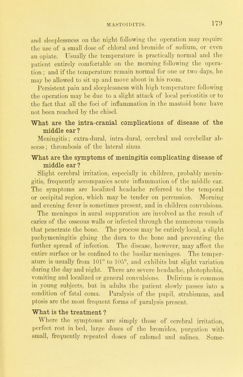 17!) and sleeplessness on the night following the operation may require the use of a small dose of chloral and bromide of sodium, or even an opiate. Usually the temperature is practically normal and the patient entirely comfortable on the morning following the opera- tion ; and if the temperature remain normal for one or two days, he may be allowed to sit up and move about in his room. Persistent pain and sleeplessness with high temperature following the operation may be due to a slight attack of local periostitis or to the fact that all the foci of inflammation in the mastoid bone have not been reached by the chisel. What are the intra-cranial complications of disease of the middle ear ? Meningitis; extra-dural, intradural, cerebral and cerebellar ab- scess ; thrombosis of the lateral sinus. What are the symptoms of meningitis complicating disease of middle ear ? Slight cerebral irritation, especially in children, probably menin- gitis, frequently accompanies acute inflammation of the middle ear. The symptoms are localized headache referred to the temporal or occipital region, which may be tender on percussion. Morning and evening fever is sometimes present, and in children convulsions. The meninges in aural suppuration are involved as the result of caries of the osseous walls or infected through the numerous vessels that penetrate the bone. The process may be entirely local, a slight pachymeningitis gluing the dura to the bone and preventing the further spread of infection. The disease, however, may affect the entire surface or be confined to the basilar meninges. The temper- ature is usually from 101° to 105°, and exhibits but slight variation during the day and night. There are severe headache, photophobia, vomiting and localized or general convulsions. Delirium is common in young subjects, but in adults the patient slowly passes into a condition of fatal coma. Paralysis of the pupil, strabismus, and ptosis are the most frequent forms of paralysis present. What is the treatment ? Where the symptoms are simply those of cerebral irritation, perfect rest in bed, large doses of the bromides, purgation with small, frequently repeated doses of calomel and salines. Some-