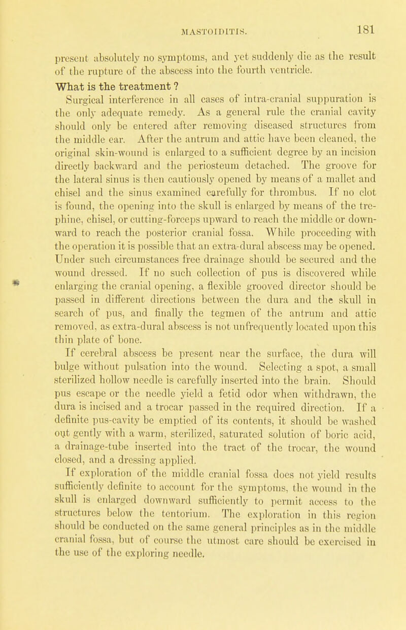 present absolutely no symptoms, and yet suddenly die as the result of tlie rupture of the abscess into the fourth ventricle. What is the treatment ? Surgical interference in all cases of intra-cranial suppuration is the only adequate remedy. As a general rule the cranial cavity should only be entered after removing diseased structures from the middle ear. After the antrum and attic have been cleaned, the original skin-wound is enlarged to a sufficient degree by an incision directly backward and the periosteum detached. The groove for the lateral sinus is then cautiously opened by means of a mallet and chisel and the sinus examined carefully for thrombus. If no clot is found, the opening into the skull is enlarged by means of the tre- phine, chisel, or cutting-forceps upward to reach the middle or down- ward to reach the posterior cranial fossa. While proceeding with the operation it is possible that an extra-dural abscess may be opened. Under such circumstances free drainage should be secured and the wound dressed. If no such collection of pus is discovered while enlarging the cranial opening, a flexible grooved director should be passed in different directions between the dura and the skull in search of pus, and finally the tegmen of the antrum and attic removed, as extra-dural abscess is not unfrequently located upon this thin plate of bone. If cerebral abscess be present near the surface, the dura will bulge without pulsation into the wound. Selecting a spot, a small sterilized hollow needle is carefully inserted into the brain. Should pus escape or the needle yield a fetid odor when withdrawn, the dura is incised and a trocar passed in the required direction. If a definite pus-cavity be emptied of its contents, it should be washed out gently with a warm, sterilized, saturated solution of boric acid, a drainage-tube inserted into the tract of the trocar, the wound closed, and a dressing applied. If exploration of the middle cranial fossa does not yield results sufficiently definite to account for the symptoms, the wound in the skull is enlarged downward sufficiently to permit access to (he structures below the tentori urn. The exploration in this region should be conducted on the same general principles as in the middle cranial fossa, but of course the utmost care should be exercised in I lie use of the exploring needle.