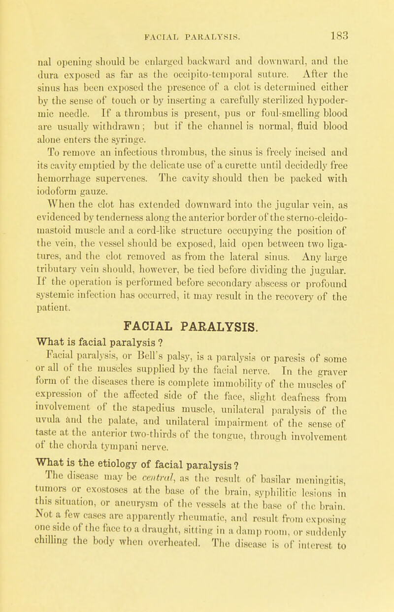 mil opening should be enlarged backward and downward, and the dura exposed as far as tlie occipitotemporal suture. After the sinus has been exposed the presence of a clot is determined either by the sense of touch or by inserting a carefully sterilized hypoder- mic needle. If a thrombus is present, pus or foul-smelling blood are usually withdrawn ; but if the channel is normal, fluid blood alone enters the syringe. To remove an infectious thrombus, the sinus is freely incised and its cavity emptied by the delicate use of a curette until decidedly free hemorrhage supervenes. The cavity should then be packed with iodoform gauze. When the clot has extended downward into the jugular vein, as evidenced by tenderness along the anterior border of the sterno-cleido- mastoid muscle and a cord-like structure occupying the position of the vein, the vessel should be exposed, laid open between two liga- tures, and the clot removed as from the lateral sinus. Any large tributary vein should, however, be tied before dividing the jugular. If the operation is performed before secondary abscess or profound systemic infection has occurred, it may result in the recovery of the patient. FACIAL PARALYSIS. What is facial paralysis ? Facial paralysis, or Bell's palsy, is a paralysis or paresis of some or all of the muscles supplied by the facial nerve. In the graver form of the diseases there is complete immobility of the muscles of expression of the affected side of the face, slight deafness from involvement of the stapedius muscle, unilateral paralysis of the uvula and the palate, and unilateral impairment of the sense of taste at the anterior two-thirds of the tongue, through involvement of the chorda tympani nerve. What is the etiology of facial paralysis ? The disease may be central, as the result of basilar meningitis, tumors or exostoses at the base of the brain, syphilitic lesions in this situation, or aneurysm of the vessels at the base of the brain. Not a few eases are apparently rheumatic, and result li on, exposing one side of the face to a draught, silting in a damp room, or suddenly chilling the body when overheated. The disease is of interest to