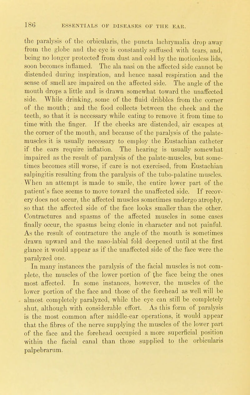 180 the paralysis of the orbicularis, tlic puncta lachrymalia drop away from the globe and the eye is constantly suffused with tears, and, being no longer protected from dust and cold by the motionless lids, soon becomes inflamed. The ala nasi on the affected side cannot be distended during inspiration, and hence nasal respiration and the sense of smell are impaired on the affected side. The angle of the mouth drops a little and is drawn somewhat toward the unaffected side. While drinking, some of the fluid dribbles from the corner of the mouth; and the food collects between the cheek and the teeth, so that it is necessary while eating to remove it from time to time with the finger. If the cheeks are distended, air escapes at the corner of the mouth, and because of the paralysis of the palate- muscles it is usually necessary to employ the Eustachian catheter if the ears require inflation. The hearing is usually somewhat impaired as the result of paralysis of the palate-muscles, but some- times becomes still worse, if care is not exercised, from Eustachian salpingitis resulting from the paralysis of the tubo-palatine muscles. When an attempt is made to smile, the entire lower part of the patient's face seems to move toward the unaffected side. If recov- ery does not occur, the affected muscles sometimes undergo atrophy, so that the affected side of the face looks smaller than the other. Contractures and spasms of the affected muscles in some cases finally occur, the spasms being clonic in character and not painful. As the result of contracture the angle of the mouth is sometimes drawn upward and the naso-labial fold deepened until at the first glance it would appear as if the unaffected side of the face were the paralyzed one. In many instances the paralysis of the facial muscles is not com- plete, the muscles of the lower portion of the face being the ones most affected. In some instances, however, the muscles of the lower portion of the face and those of the forehead as well will be almost completely paralyzed, while the eye can still be completely shut, although with considerable effort. As this form of paralysis is the most common after middle-ear operations, it would appear that the fibres of the nerve supplying the muscles of the lower part of the face and the forehead occupied a more superficial position within the facial canal than those supplied to the orbicularis palpebrarum.