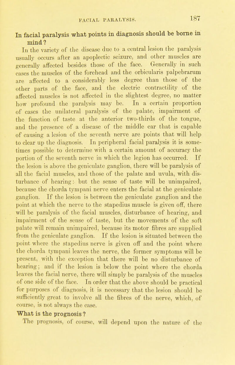 In facial paralysis what points in diagnosis should be borne in mind? In the variety of the disease duo to a central lesion the paralysis usually occurs after an apoplectic seizure, and other muscles are generally affected besides those of the face. Generally in such cases the muscles of the forehead and the orbicularis palpebrarum are affected to a considerably less degree than those of the other parts of the face, and the electric contractility of the affected muscles is not affected in the slightest degree, no matter how profound the paralysis may be. In a certain proportion of cases the unilateral paralysis of the palate, impairment of the function of taste at the anterior two-thirds of the tongue, and the presence of a disease of the middle ear that is capable of causing a lesion of the seventh nerve are points that will help to clear up the diagnosis. In peripheral facial paralysis it is some- times possible to determine with a certain amount of accuracy the portion of the seventh nerve in which the legion has occurred. If the lesion is above the geniculate ganglion, there will be paralysis of all the facial muscles, and those of the palate and uvula, with dis- turbance of hearing: but the sense of taste will be unimpaired, because the chorda tympani nerve enters the facial at the geniculate ganglion. If the lesion is between the geniculate ganglion and the point at which the nerve to the stapedius muscle is given off, there will be paralysis of the facial muscles, disturbance of hearing, and impairment of the sense of taste, but the movements of the soft palate will remain unimpaired, because its motor fibres are supplied from the geniculate ganglion. If the lesion is situated between the point where the stapedius nerve is given off and the point where the chorda tympani leaves the nerve, the former symptoms will be present, with the exception that there will be no disturbance of hearing; and if the lesion is below the point where the chorda leaves the facial nerve, there will simply be paralysis of the muscles of one side of the face. In order that the above should be practical for purposes of diagnosis, it is necessary that the lesion should be sufficiently great to involve all the fibres of the nerve, which, of course, is not always the case. What is the prognosis ? The prognosis, of course, will depend upon the nature of the