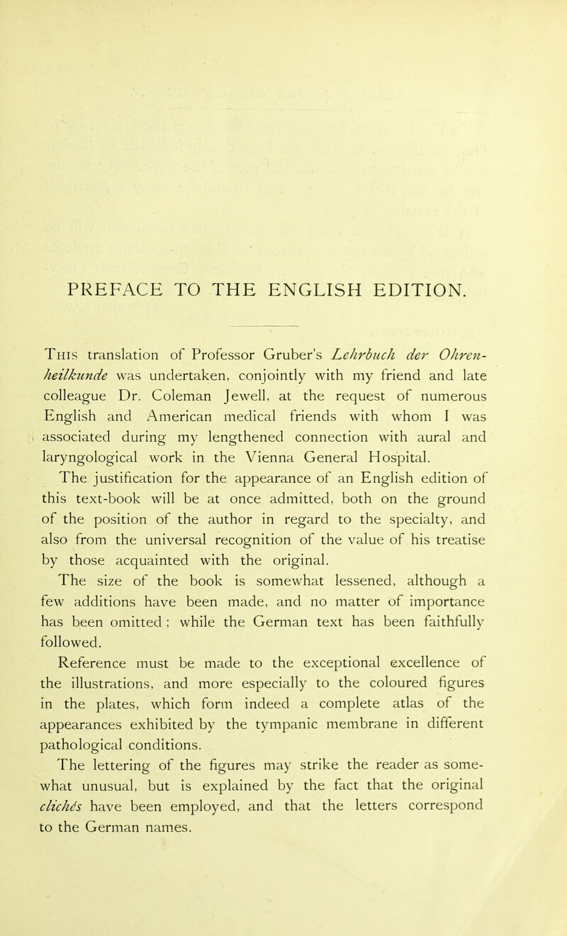PREFACE TO THE ENGLISH EDITION. This translation of Professor Gruber's Lehrbuch der Ohren- heilkunde was undertaken, conjointly with my friend and late colleague Dr. Coleman Jewell, at the request of numerous English and American medical friends with whom I was associated during my lengthened connection with aural and laryngological work in the Vienna General Hospital. The justification for the appearance of an English edition of this text-book will be at once admitted, both on the ground of the position of the author in regard to the specialty, and also from the universal recognition of the value of his treatise by those acquainted with the original. The size of the book is somewhat lessened, although a few additions have been made, and no matter of importance has been omitted ; while the German text has been faithfully followed. Reference must be made to the exceptional excellence of the illustrations, and more especially to the coloured figures in the plates, which form indeed a complete atlas of the appearances exhibited by the tympanic membrane in different pathological conditions. The lettering of the figures may strike the reader as some- what unusual, but is explained by the fact that the original dicke's have been employed, and that the letters correspond to the German names.
