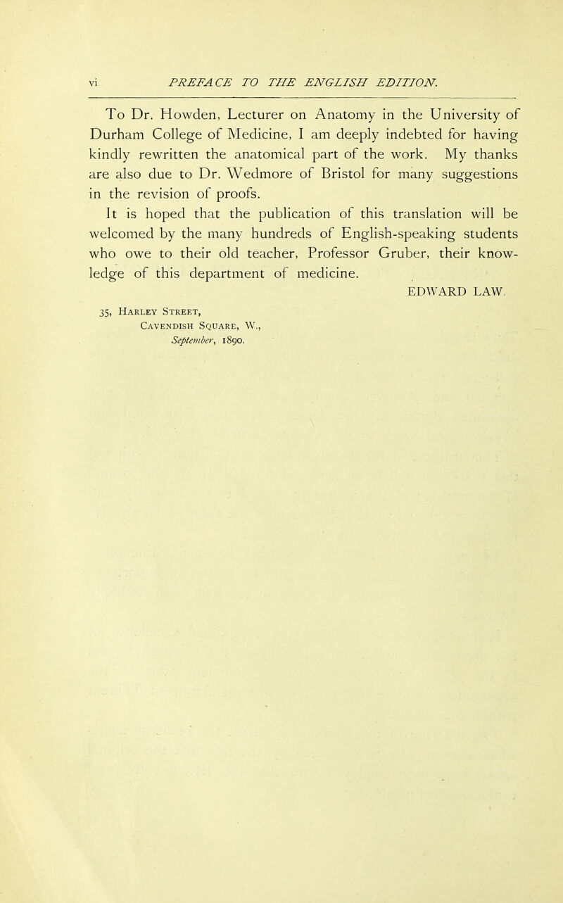 To Dr. Howden, Lecturer on Anatomy in the University of Durham College of Medicine, I am deeply indebted for having kindly rewritten the anatomical part of the work. My thanks are also due to Dr. Wedmore of Bristol for many suggestions in the revision of proofs. It is hoped that the publication of this translation will be welcomed by the many hundreds of English-speaking students who owe to their old teacher, Professor Gruber, their know- ledge of this department of medicine. EDWARD LAW, 35, Harley Street, Cavendish Square, W., September, 1890.