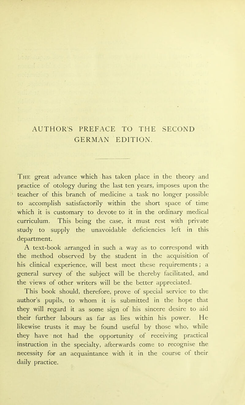 AUTHOR'S PREFACE TO THE GERMAN EDITION. SECOND The great advance which has taken place in the theory and practice of otology during the last ten years, imposes upon the teacher of this branch of medicine a task no longer possible to accomplish satisfactorily within the short space of time which it is customary to devote to it in the ordinary medical curriculum. This being the case, it must rest with private study to supply the unavoidable deficiencies left in this department. A text-book arranged in such a way as to correspond with the method observed by the student in the acquisition of his clinical experience, will best meet these requirements ; a general survey of the subject will be thereby facilitated, and the views of other writers will be the better appreciated. This book should, therefore, prove of special service to the author's pupils, to whom it is submitted in the hope that they will regard it as some sign of his sincere desire to aid their further labours as far as lies within his power. He likewise trusts it may be found useful by those who, while they have not had the opportunity of receiving practical instruction in the specialty, afterwards come to recognise the necessity for an acquaintance with it in the course ot their daily practice.