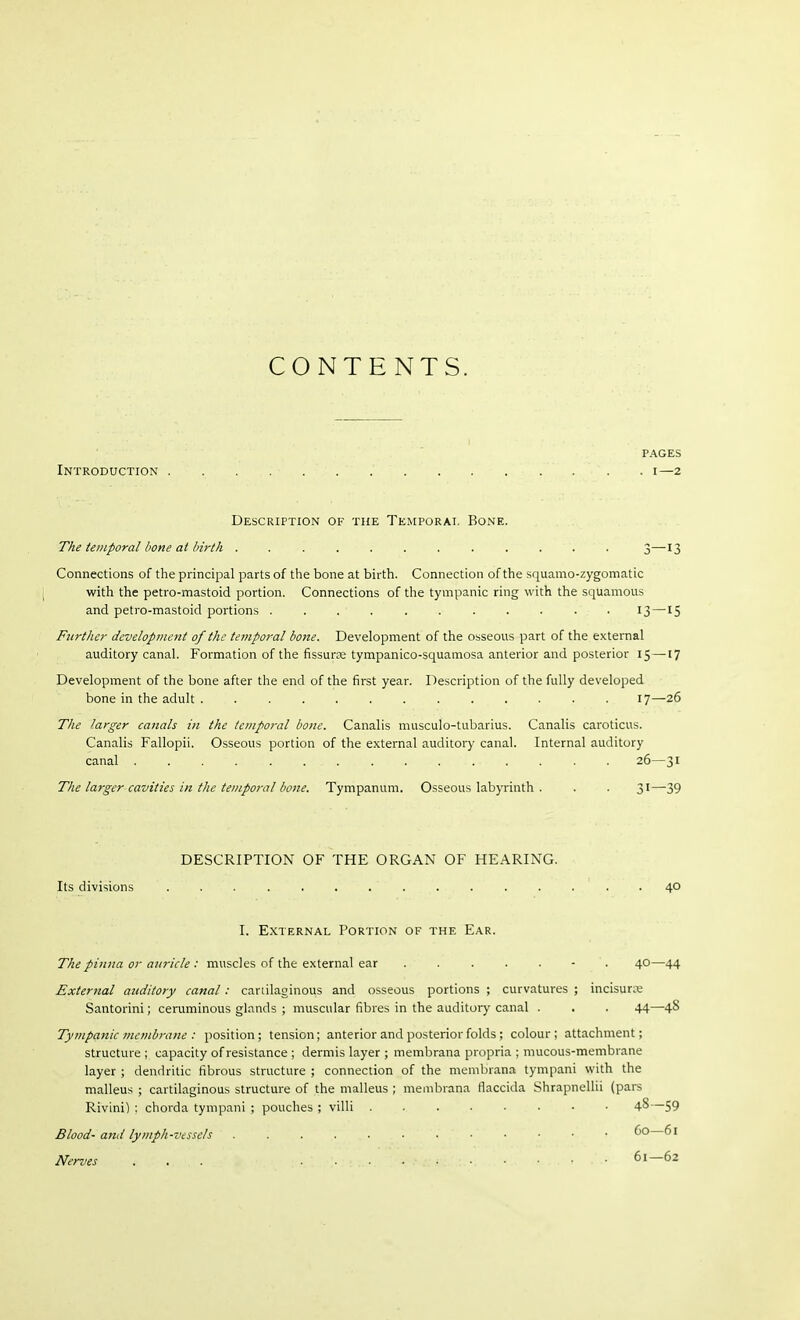 CONTENTS. PAGES Introduction i—2 Description of the Temporai. Bone. The temporal bone at birth . . . . . . . . . ... 3—13 Connections of the principal parts of the bone at birth. Connection of the squamo-zygomatic with the petro-mastoid portion. Connections of the tympanic ring with the squamous and petro-mastoid portions . . . . . . . . . . . 13 —15 Further development of the temporal bone. Development of the osseous part of the external auditory canal. Formation of the fissura; tympanico-squamosa anterior and posterior 15 —17 Development of the bone after the end of the first year. Description of the fully developed bone in the adult 17—26 The larger canals in the temporal bone. Canalis musculo-tubarius. Canalis caroticus. Canalis Fallopii. Osseous portion of the external auditory canal. Internal auditory canal 26—31 The larger cavities in the temporal bone. Tympanum. Osseous labyrinth . . . 31—39 DESCRIPTION OF THE ORGAN OF HEARING. Its divisions . 40 I. External Portion of the Ear. The pinna or auricle : muscles of the external ear ....... 40—44 External auditory canal: canilaginous and osseous portions ; curvatures ; incisure Santorini; ceruminous glands ; muscular fibres in the auditory canal . . . 44—4« Tympanic membrane : position; tension; anterior and posterior folds ; colour; attachment; structure ; capacity of resistance ; dermis layer ; membrana propria ; mucous-membrane layer ; dendritic fibrous structure ; connection of the membrana tympani with the malleus ; cartilaginous structure of the malleus ; membrana rlaccida Shrapnellii (pars Rivini) : chorda tympani ; pouches ; villi 4-8—59 Blood- and lymph-vessels 60—61 Nerves ... 61—62