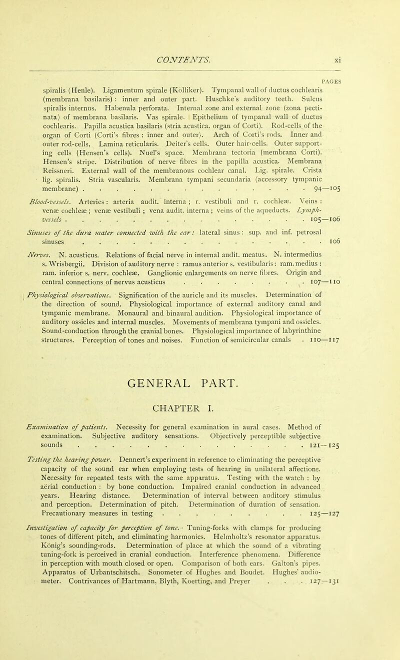 spiralis (Henle). Ligamentum spirale (Kölliker). Tympanal wall of ductus cochlearis (membrana basilaris) : inner and outer part. Huschke's auditory teeth. Sulcus spiralis internus. Habenula perforata. Internal zone and external zone (zona pecti- nata) of membrana basilaris. Vas spirale. Epithelium of tympanal wall of ductus cochlearis. Papilla acustica basilaris (stria acustica. organ of Corti). Rod-cells of the organ of Corti (Corti's fibres : inner and outer). Arch of Corti's rods. Inner and outer rod-cells. Lamina reticularis. Deiters cells. Outer hair-cells. Outer support- ing cells (Hensen's cells). Nuel's space. Membrana tectoria (membrana Corti). Hensen's stripe. Distribution of nerve fibres in the papilla acustica. Membrana Reissneri. External wall of the membranous cochlear canal. Lig. spirale. Crista ■ lig. spiralis. Stria vascularis. Membrana tympani secundaria (accessory tympanic membrane) . . . . . 94—,05 Blood-vessels. Arteries: arteria audit, interna ; r. vestibuli and r. cochleae. Veins: venae cochleae ; venae vestibuli ; vena audit, interna ; veins of the aqueducts. Lymph- vessels . 105—106 Sinuses of the dura mater connected with the ear: lateral sinus : sup. and inf. petrosal sinuses , . . ... 106 Nerves. N. acusticus. Relations of facial nerve in internal audit, meatus. N. intermedius s. Wrisbergii. Division of auditory nerve : ramus anterior s. vestibularis: ram. medius: ram. inferior s. nerv. cochleae. Ganglionic enlargements on nerve fibres. Origin and central connections of nervus acusticus ........ 107—110 Physiological observations. Signification of the auricle and its muscles. Determination of the direction of sound. Physiological importance of external auditory canal and tympanic membrane. Monaural and binaural audition. Physiological importance of auditory ossicles and internal muscles. Movements of membrana tympani and ossicles. Sound-conduction through the cranial bones. Physiological importance of labyrinthine structures. Perception of tones and noises. Function of semicircular canals . no—117 GENERAL PART. CHAPTER I. Examination of palie?zls. Necessity for general examination in aural cases. Method of examination. Subjective auditory sensations. Objectively perceptible subjective sounds 121—125 Testing the hearing power. Dennert's experiment in reference to eliminating the perceptive capacity of the sound ear when employing tests of hearing in unilateral affections. Necessity for repeated tests with the same apparatus. Testing with the watch : by aerial conduction : by bone conduction. Impaired cranial conduction in advanced years. Hearing distance. Determination of interval between auditory stimulus and perception. Determination of pitch. Determination of duration of sensation. Precautionary measures in testing ......... 125—127 Investigation of capacity for perception of tone. ■ Tuning-forks with clamps for producing tones of different pitch, and eliminating harmonics. Helmholtz's resonator apparatus. König's sounding-rods. Determination of place at which the sound of a vibrating tuning-fork is perceived in cranial conduction. Interference phenomena. Difference in perception with mouth closed or open. Comparison of both ears. Galton's pipes. Apparatus of Urbantschitsch. Sonometer of Hughes and Boudet. Hughes audio- meter. Contrivances of Hartmann, Blyth, Koerting, and Preyer . . . 127 — 131