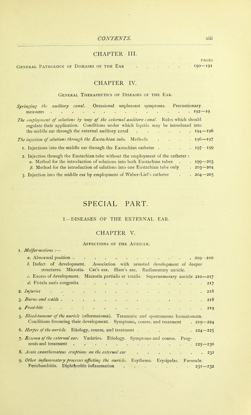 CHAPTER III. PAGES General Pathology of Diseases of the Ear 190—191 CHAPTER IV. General Therapeutics of Diseases of the Ear. Syringing the auditory canal. Occasional unpleasant symptoms. Precautionary- measures ' I92—l9 The employment of solutions by way of the external auditory cznal. Rules which should regulate their application. Conditions under which liquids may be introduced into the middle ear through the external auditory canal ...... 194—196 The injection of solutions through the Eustachian tube. Methods .... 196—197 1. Injections into the middle ear through the Eustachian catheter .... 197—199 2. Injection through the Eustachian tube without the employment of the catheter : a. Method for the introduction of solutions into both Eustachian tubes . . 199—203 ß. Method for the introduction of solutions into one Eustachian tube only . 203—204 3. Injection into the middle ear by employment of Weber-Liel's catheter . . 204—205 SPECIAL PART. I.—DISEASES OF THE EXTERNAL EAR. CHAPTER V. Affections of the Auricle. 1. Malformations :— a. Abnormal position 209—210 b. Defect of development. Association with arrested development of deeper structures. Microtia. Cat's ear. Hares ear. Rudimentary auricle. c. Excess of development. Macrotia partialis et totalis. Supernumerary auricle 210—217 d. Fistula auris congenita . . \ . . 217 2. Injuries ............... 218 3. Burns and scalds .............. 218 4. Frost-bite 219 5. Blood-tumour of the auricle (othsematoma). Traumatic and spontaneous hrematomata. Conditions favouring their development. Symptoms, course, and treatment . 219—224 6. Herpes of the auricle. Etiology, course, and treatment ...... 224—225 7. Eczema of the external ear. Varieties. Etiology. Symptoms and course. Prog- nosis and treatment ............ 225—230 8. Acute exanthematous eruptions on the external ear ....... 231 9. Other inflammatory processes affecting the auricle. Erythema. Erysipelas. Furuncle. Perichondritis. Diphth eritic inflammation ....... 231—232