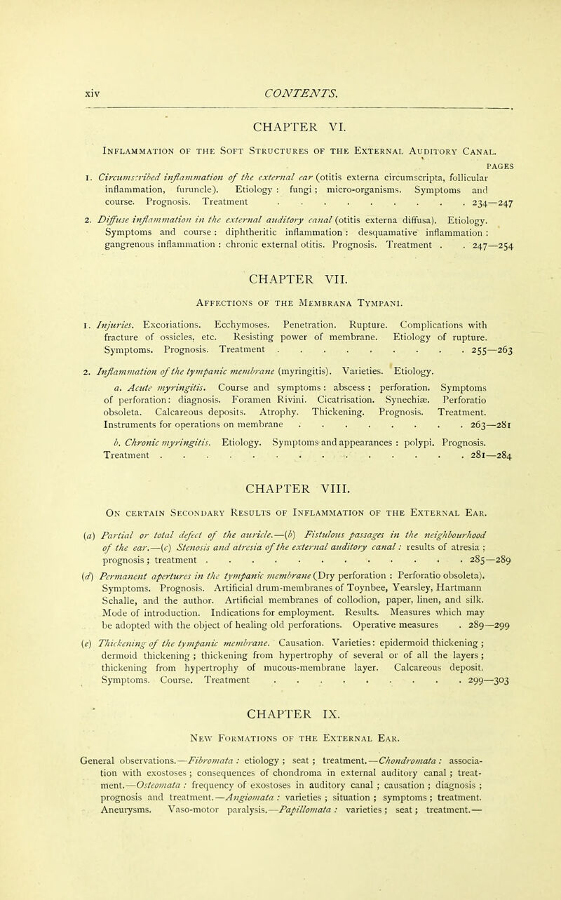CHAPTER VI. Inflammation of the Soft Structures of the External Auditory Canal. pages 1. Circnms:ribed inflammation of the extei-nal ear (otitis externa circumscripta, follicular inflammation, furuncle). Etiology : fungi ; micro-organisms. Symptoms and course. Prognosis. Treatment ......... 234—247 2. Diffuse inflammation in the external auditory canal (otitis externa diffusa). Etiology. Symptoms and course: diphtheritic inflammation : desquamative inflammation : gangrenous inflammation : chronic external otitis. Prognosis. Treatment . . 247—254 CHAPTER VII. Affections of the Membrana Tympani. 1. Injuries. Excoriations. Ecchymoses. Penetration. Rupture. Complications with fracture of ossicles, etc. Resisting power of membrane. Etiology of rupture. Symptoms. Prognosis. Treatment . . 255—263 2. Inflammation of the tympanic membrane (myringitis). Varieties. Etiology. a. Acute myringitis. Course and symptoms: abscess ; perforation. Symptoms of perforation: diagnosis. Foramen Rivini. Cicatrisation. Synechiae. Perforatio obsoleta. Calcareous deposits. Atrophy. Thickening. Prognosis. Treatment. Instruments for operations on membrane 263—281 b. Chronic myringitis. Etiology. Symptoms and appearances : polypi. Prognosis. Treatment . . . . . 281—284 CHAPTER VIII. On certain Secondary Results of Inflammation of the External Ear. (a) Partial or total defect of the atiricle.—(b) Fistulous passages in the neighbourhood of the ear.—(c) Stenosis and atresia of the external auditory canal: results of atresia ; prognosis; treatment 285—289 {d) Permanent apertures in the tympanic membrane (Dry perforation : Perforatio obsoleta). Symptoms. Prognosis. Artificial drum-membranes of Toynbee, Yearsley, Hartmann Schalle, and the author. Artificial membranes of collodion, paper, linen, and silk. Mode of introduction. Indications for employment. Results. Measures which may be adopted with the object of healing old perforations. Operative measures . 289—299 (e) Thickening of the tympanic membrane. Causation. Varieties: epidermoid thickening ; dermoid thickening ; thickening from hypertrophy of several or of all the layers ; thickening from hypertrophy of mucous-membrane layer. Calcareous deposit. Symptoms. Course. Treatment . 299—303 CHAPTER IX. New Formations of the External Ear. General observations.—Fibromata: etiology; seat; treatment.—Chondromata : associa- tion with exostoses ; consequences of chondroma in external auditory canal ; treat- ment.—Osteomata : frequency of exostoses in auditory canal ; causation ; diagnosis ; prognosis and treatment.—Angiomata : varieties; situation; symptoms; treatment. Aneurysms. Vaso-motor paralysis.—Papillomata : varieties; seat; treatment.—
