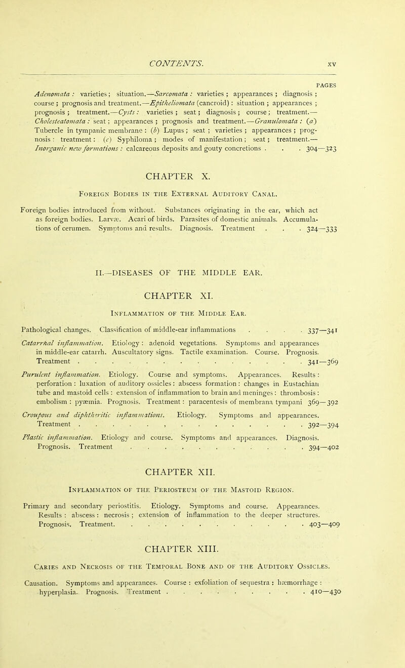 PAGES Adenomata: varieties; situation.—Sarcomata: varieties; appearances; diagnosis; course; prognosis and treatment.—Epitheliomata (cancroid): situation; appearances; prognosis; treatment.—Cysts: varieties; seat; diagnosis; course; treatment.— Cholesteatomata: seat; appearances; prognosis and treatment.—Granulomata : (a~) Tubercle in tympanic membrane : ib) Lupus ; seat ; varieties ; appearances ; prog- nosis : treatment: (c) Syphiloma ; modes of manifestation ; seat; treatment.— Inorganic new formations : calcareous deposits and gouty concretions . . . 304—323 CHAPTER X. Foreign Bodies in the External Auditory Canal. Foreign bodies introduced from without. Substances originating in the ear, which act as foreign bodies. Larvre. Acari of birds. Parasites of domestic animals. Accumula- tions of cerumen. Symptoms and results. Diagnosis. Treatment . . . 324—333 II.—DISEASES OF THE MIDDLE EAR. CHAPTER XI. Inflammation of the Middle Ear. Pathological changes. Classification of middle-ear inflammations .... 337—341 Catarrhal inflammation. Etiology : adenoid vegetations. Symptoms and appearances in middle-ear catarrh. Auscultatory signs. Tactile examination. Course. Prognosis. Treatment . . . . . . . . . . ... . 341—369 Purulent inflammation. Etiology. Course and symptoms. Appearances. Results : perforation : luxation of auditory ossicles: abscess formation: changes in Eustachian tube and mastoid cells : extension of inflammation to brain and meninges : thrombosis : embolism : pyaemia. Prognosis. Treatment: paracentesis of membrana tympani 369—392 Croupous and diphtheritic inflammations. Etiology. Symptoms and appearances. Treatment . ...... , . . . . . . . . 392—394 Plastic inflammation. Etiology and course. Symptoms and appearances. Diagnosis. Prognosis. Treatment . .......... 394—402 CHAPTER XII. Inflammation of the Periosteum of the Mastoid Region. Primary and secondary periostitis. Etiology. Symptoms and course. Appearances. Results : abscess: necrosis; extension of inflammation to the deeper structures. Prognosis. Treatment. . . . . . . . . . . . 403—409 CHAPTER XIII. Caries and Necrosis of the Temporal Bone and of the Auditory Ossicles. Causation. Symptoms and appearances. Course : exfoliation of sequestra : haemorrhage : hyperplasia. Prognosis. Treatment . . . . . . . . . 410—430