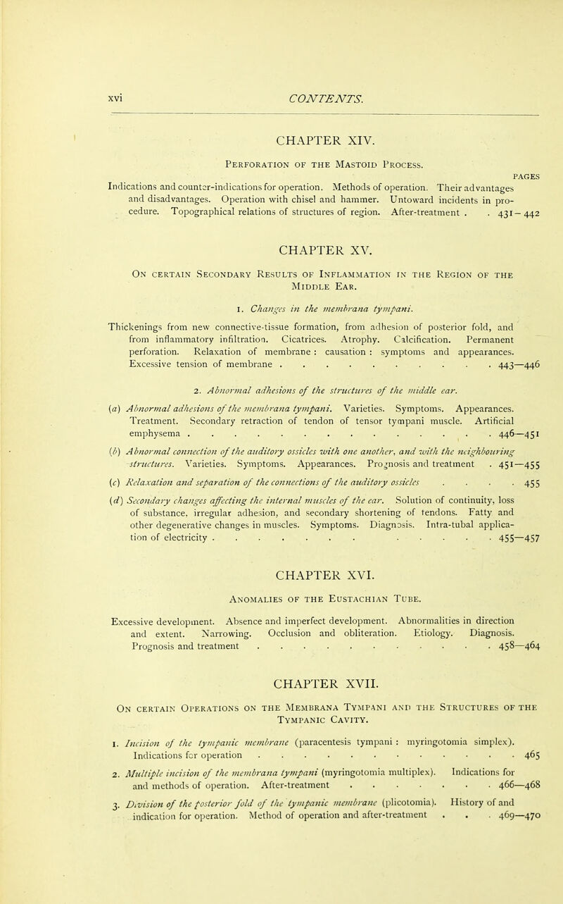 CHAPTER XIV. Perforation of the Mastoid Process. pages Indications and counter-indications for operation. Methods of operation. Their advantages and disadvantages. Operation with chisel and hammer. Untoward incidents in pro- cedure. Topographical relations of structures of region. After-treatment . . 431—442 CHAPTER XV. On certain Secondary Results of Inflammation in the Region of the Middle Ear. 1. Changes in the membrana tympani. Thickenings from new connective-tissue formation, from adhesion of posterior fold, and from inflammatory infiltration. Cicatrices. Atrophy. Calcification. Permanent perforation. Relaxation of membrane : causation : symptoms and appearances. Excessive tension of membrane .......... 443—446 2. Abnormal adhesions of the structures of the middle ear. {a) Abnormal adhesions of the membrana tympani. Varieties. Symptoms. Appearances. Treatment. Secondary retraction of tendon of tensor tympani muscle. Artificial emphysema .............. 446—451 (b) Abnormal connection of the auditory ossicles with one another, and with the neighbouring structures. Varieties. Symptoms. Appearances. Prognosis and treatment . 451—455 (c) Relaxation and separation of the connections of the auditory ossicles .... 455 (d) Secondary changes affecting the internal muscles of the ear. Solution of continuity, loss of substance, irregular adhesion, and secondary shortening of tendons. Fatty and other degenerative changes in muscles. Symptoms. Diagnosis. Intra-tubal applica- tion of electricity ....... ..... 455—457 CHAPTER XVI. Anomalies of the Eustachian Tube. Excessive development. Absence and imperfect development. Abnormalities in direction and extent. Narrowing. Occlusion and obliteration. Etiology. Diagnosis. Prognosis and treatment 458—464 CHAPTER XVII. On certain Operations on the Membrana Tympani and the Structures of the Tympanic Cavity. 1. Incision of the tympanic membrane (paracentesis tympani : myringotomia simplex). Indications fcr operation 465 2. Multiple incision of the membrana tympani (myringotomia multiplex). Indications for and methods of operation. After-treatment 466—468 3. Division of the posterior fold of the tympanic membrane (plicotomia). History of and indication for operation. Method of operation and after-treatment . . . 469—470