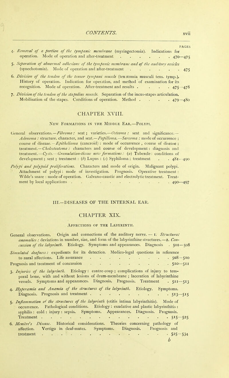 PAGES 4. Removal of a portion of the tympanic membrane (myringectomia). Indications for operation. Mode of operation and after-treatment 470—475 5. Separation of abnormal adhesions of the tympanic membrane and of the auditory ossicles (synechotomia). Mode of operation and after-treatment 475 6. Division of the tendon of the tensor tympani muscle (tenDtomia musculi tens. tymp.). Histoiy of operation. Indication for operation, and method of examination for its recognition. Mode of operation. After-treatment and results . ... 475—478 7. Division of the tendon of the stapedius muscle. Separation of the incus-stapes articulation. Mobilisation of the stapes. Conditions of operation. Method .... 479—480 CHAPTER XVIII. New Formations in the Middle Ear.—Polypi. General observations. —Fibroma: seat; varieties.—Osteoma: seat and significance.— Adenoma : structure, character, and seat.—Papilloma.—Sarcoma : mode of occurrence ; course of disease.—Epithelioma (cancroid) : mode of occurrence , course of disease ; treatment.— Cholesteatoma : characters and course of development: diagnosis and treatment. — Cysts.—Granulation-tissue new formations: (a) Tubercle: conditions of development; seat; treatment : (/>) Lupus : (c) Syphiloma; treatment . . 481--490 Polypi and polypoid proliferations. Characters and mode of origin. Malignant polypi. Attachment of polypi: mode of investigation. Prognosis. Operative treatment : Wilde's snare : mode of operation. Galvano-caustic and electrolytic treatment. Treat- ment by local applications ........... 490—497 III.—DISEASES OF THE INTERNAL EAR. CHAPTER XIX. Affections of the Labyrinth. General observations. Origin and connections of the auditory nerve. — 1. Structural anomalies ; deviations in number, size, and form of the labyrinthine structures.—2. Con- cussion of the labyrinth. Etiology. Symptoms and appearances. Diagnosis . 501—508 Simulated deafness: expedients for its detection. Medico-legal questions in reference to aural affections. Life assurance 508—510 Prognosis and treatment of concussion 510—511 3. Injuries of the labyrinth. Etiology : contre-coup ; complications of injury to tem- poral bone, with and without lesions of drum-membrane ; laceration of labyrinthine vessels. Symptoms and appearances. Diagnosis. Prognosis. Treatment . 511—513 4. Hypermmia and Ananiia of the structures of the labyrinth. Etiology. Symptoms. Diagnosis. Prognosis and treatment 513—515 5. Inflammation of the structures of the labyrinth (otitis intima labyrinthitis). Mode of occurrence. Pathological conditions. Etiology : exudative and plastic labyrinthitis : syphilis : cold : injury : sepsis. Symptoms. Appearances. Diagnosis. Prognosis. Treatment 515—525 6. Meniere's Disease. Historical considerations. Theories concerning pathology of affection. Vertigo in deaf-mutes. Symptoms. Diagnosis. Prognosis and treatment 525—534 b