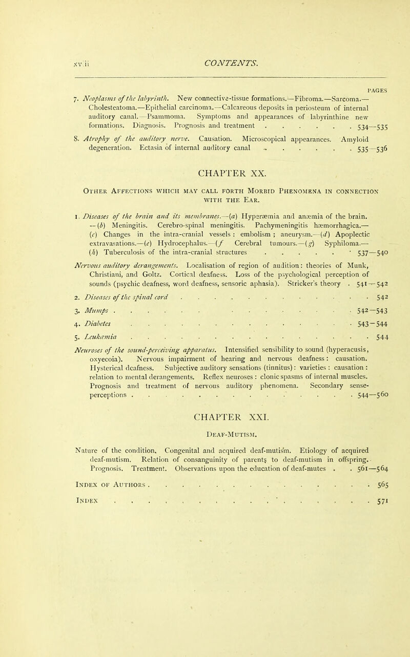 XV.11 7. Neoplasms of the labyrinth. New connective-tissue formations.—Fibroma.—Sarcoma.— Cholesteatoma.—Epithelial carcinoma.—Calcareous deposits in periosteum of internal auditory canal.—Psammoma. Symptoms and appearances of labyrinthine new formations. Diagnosis. Prognosis and treatment ...... 534—531; 8. Atrophy of the auditory nerve. Causation. Microscopical appearances. Amyloid degeneration. Ectasia of internal auditory canal -, 535—536 CHAPTER XX. Other Affections which may call forth Morbid Phenomena in connection with the Ear. 1. Diseases of the brain and its membranes.—[a) Hyperaemia and ansemia of the brain. — (b) Meningitis. Cerebro-spinal meningitis. Pachymeningitis hemorrhagica.— [c) Changes in the intra-cranial vessels: embolism ; aneurysm.—(d) Apoplectic extravasations.—(e) Hydrocephalus.—(f Cerebral tumours.—(g) Syphiloma.— (h) Tuberculosis of the intra-cranial structures ■ 537—540 Nervous auditory derangements. Localisation of region of audition: theories of Münk, Christian!, and Goltz. Cortical deafness. Loss of the psychological perception of sounds (psychic deafness, word deafness, sensoric aphasia). Strieker's theory . 541 ^-542 2. Diseases of the spinal cord ............ 542 3. Mumps 542—543 4. Diabetes 543~544 5. Leukamia 544 Neuroses of the sound-perceiving apparatus. Intensified sensibility to sound (hyperacusis, oxyecoia). Nervous impairment of hearing and nervous deafness: causation. Hysterical deafness. Subjective auditory sensations (tinnitus): varieties : causation : relation to mental derangements. Reflex neuroses : clonic spasms of internal muscles. Prognosis and treatment of nervous auditory phenomena. Secondary sense- perceptions . 544—56° CHAPTER XXI. Deaf-Mutism. Nature of the condition. Congenital and acquired deaf-mutism. Etiology of acquired deaf-mutism. Relation of consanguinity of parent? to deaf-mutism in offspring. Prognosis. Treatment. Observations upon the education of deaf-mutes . . 561—564 Index of Authors * ; 565 Index 571