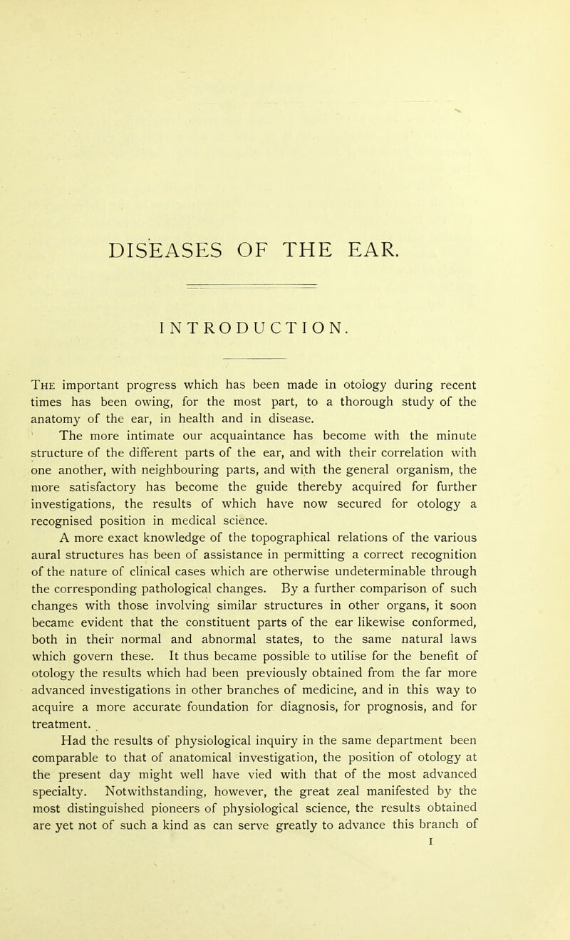 DISEASES OF THE EAR. INTRODUCTION. The important progress which has been made in otology during recent times has been owing, for the most part, to a thorough study of the anatomy of the ear, in health and in disease. The more intimate our acquaintance has become with the minute structure of the different parts of the ear, and with their correlation with one another, with neighbouring parts, and with the general organism, the more satisfactory has become the guide thereby acquired for further investigations, the results of which have now secured for otology a recognised position in medical science. A more exact knowledge of the topographical relations of the various aural structures has been of assistance in permitting a correct recognition of the nature of clinical cases which are otherwise undeterminable through the corresponding pathological changes. By a further comparison of such changes with those involving similar structures in other organs, it soon became evident that the constituent parts of the ear likewise conformed, both in their normal and abnormal states, to the same natural laws which govern these. It thus became possible to utilise for the benefit of otology the results which had been previously obtained from the far more advanced investigations in other branches of medicine, and in this way to acquire a more accurate foundation for diagnosis, for prognosis, and for treatment. Had the results of physiological inquiry in the same department been comparable to that of anatomical investigation, the position of otology at the present day might well have vied with that of the most advanced specialty. Notwithstanding, however, the great zeal manifested by the most distinguished pioneers of physiological science, the results obtained are yet not of such a kind as can serve greatly to advance this branch of