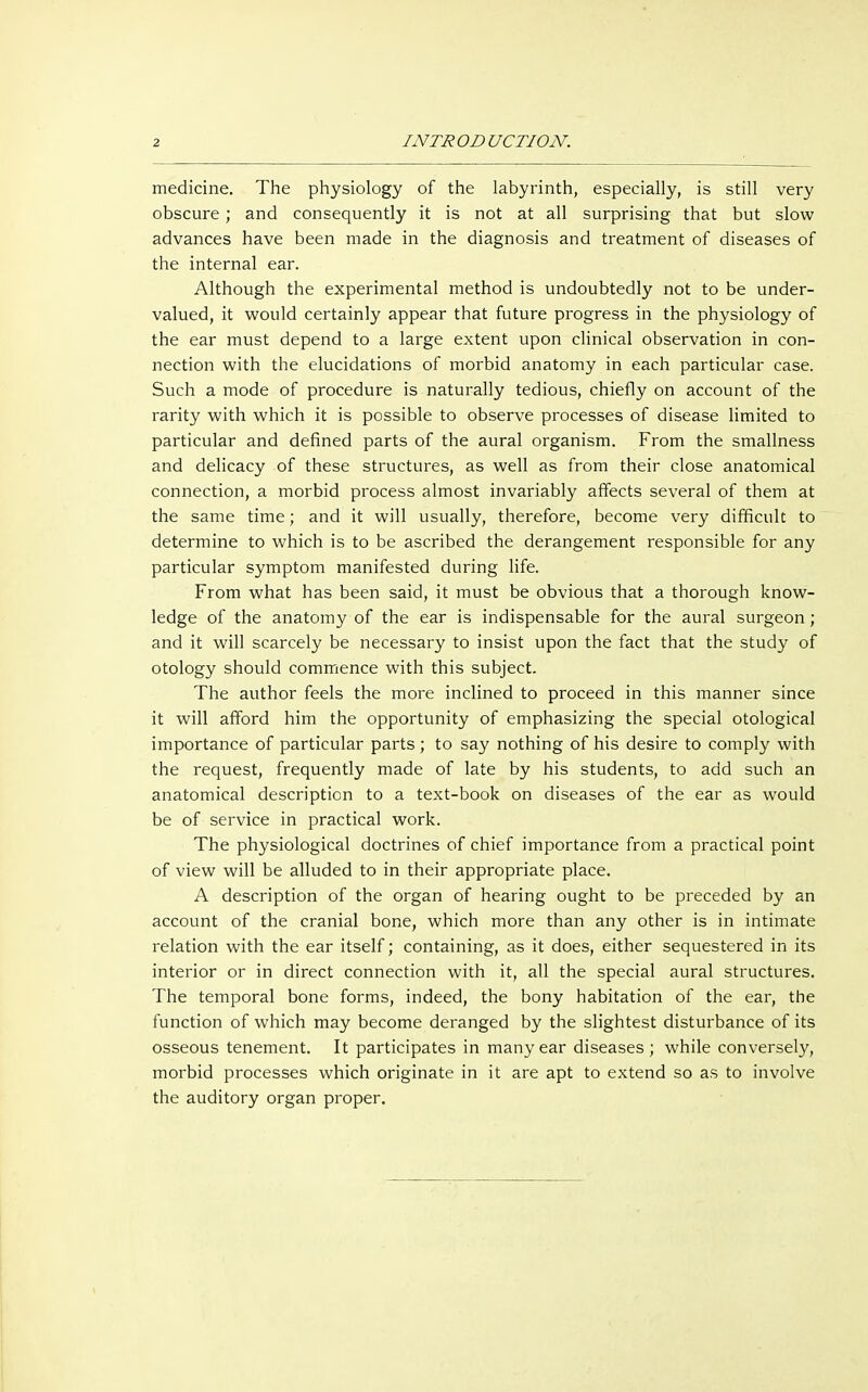 medicine. The physiology of the labyrinth, especially, is still very obscure; and consequently it is not at all surprising that but slow advances have been made in the diagnosis and treatment of diseases of the internal ear. Although the experimental method is undoubtedly not to be under- valued, it would certainly appear that future progress in the physiology of the ear must depend to a large extent upon clinical observation in con- nection with the elucidations of morbid anatomy in each particular case. Such a mode of procedure is naturally tedious, chiefly on account of the rarity with which it is possible to observe processes of disease limited to particular and defined parts of the aural organism. From the smallness and delicacy of these structures, as well as from their close anatomical connection, a morbid process almost invariably affects several of them at the same time; and it will usually, therefore, become very difficult to determine to which is to be ascribed the derangement responsible for any particular symptom manifested during life. From what has been said, it must be obvious that a thorough know- ledge of the anatomy of the ear is indispensable for the aural surgeon ; and it will scarcely be necessary to insist upon the fact that the study of otology should commence with this subject. The author feels the more inclined to proceed in this manner since it will afford him the opportunity of emphasizing the special otological importance of particular parts ; to say nothing of his desire to comply with the request, frequently made of late by his students, to add such an anatomical description to a text-book on diseases of the ear as would be of service in practical work. The physiological doctrines of chief importance from a practical point of view will be alluded to in their appropriate place. A description of the organ of hearing ought to be preceded by an account of the cranial bone, which more than any other is in intimate relation with the ear itself; containing, as it does, either sequestered in its interior or in direct connection with it, all the special aural structures. The temporal bone forms, indeed, the bony habitation of the ear, the function of which may become deranged by the slightest disturbance of its osseous tenement. It participates in many ear diseases; while conversely, morbid processes which originate in it are apt to extend so as to involve the auditory organ proper.