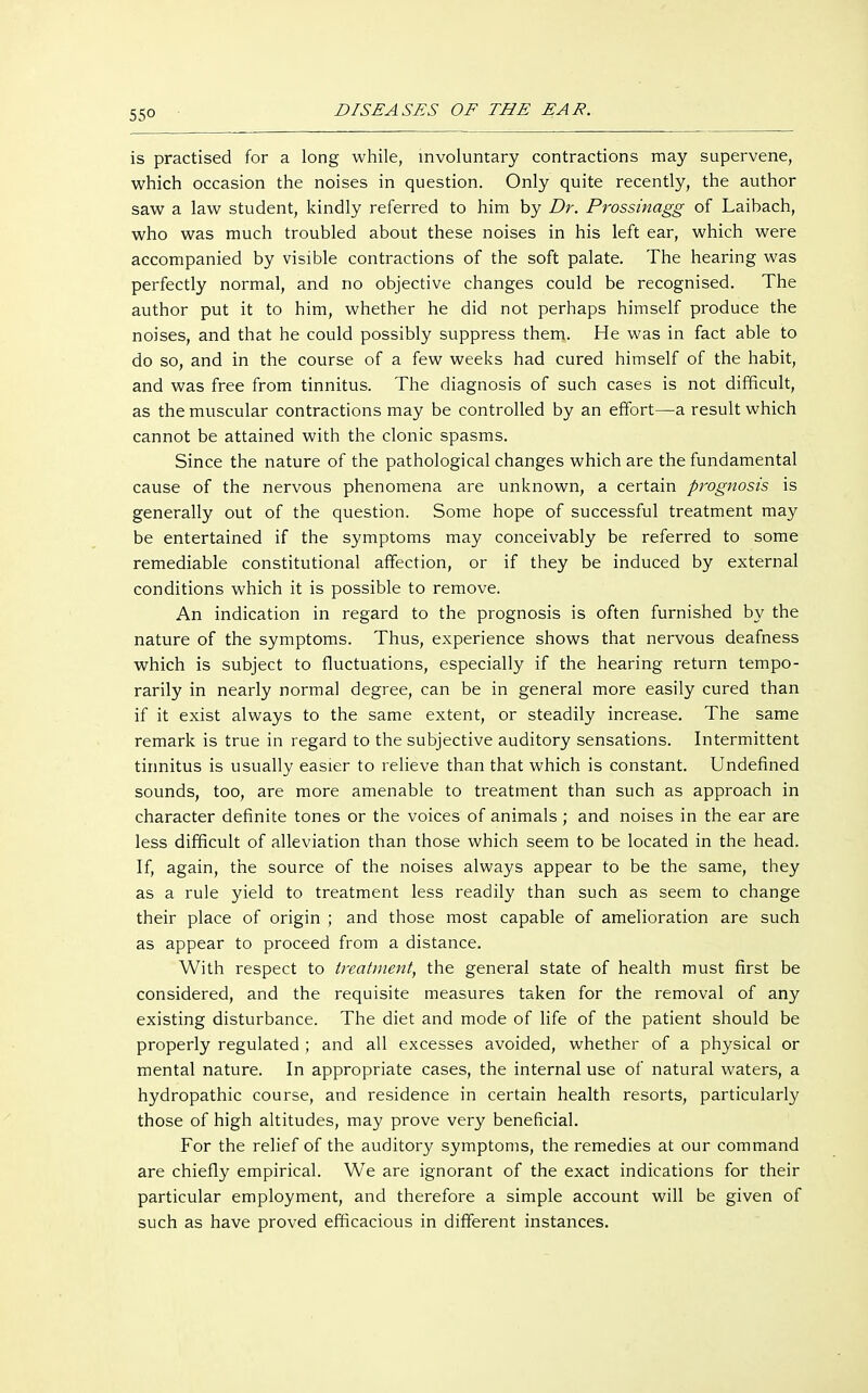 is practised for a long while, involuntary contractions may supervene, which occasion the noises in question. Only quite recently, the author saw a law student, kindly referred to him by Dr. Prossinagg of Laibach, who was much troubled about these noises in his left ear, which were accompanied by visible contractions of the soft palate. The hearing was perfectly normal, and no objective changes could be recognised. The author put it to him, whether he did not perhaps himself produce the noises, and that he could possibly suppress them. He was in fact able to do so, and in the course of a few weeks had cured himself of the habit, and was free from tinnitus. The diagnosis of such cases is not difficult, as the muscular contractions may be controlled by an effort—a result which cannot be attained with the clonic spasms. Since the nature of the pathological changes which are the fundamental cause of the nervous phenomena are unknown, a certain prognosis is generally out of the question. Some hope of successful treatment may be entertained if the symptoms may conceivably be referred to some remediable constitutional affection, or if they be induced by external conditions which it is possible to remove. An indication in regard to the prognosis is often furnished by the nature of the symptoms. Thus, experience shows that nervous deafness which is subject to fluctuations, especially if the hearing return tempo- rarily in nearly normal degree, can be in general more easily cured than if it exist always to the same extent, or steadily increase. The same remark is true in regard to the subjective auditory sensations. Intermittent tinnitus is usually easier to relieve than that which is constant. Undefined sounds, too, are more amenable to treatment than such as approach in character definite tones or the voices of animals ; and noises in the ear are less difficult of alleviation than those which seem to be located in the head. If, again, the source of the noises always appear to be the same, they as a rule yield to treatment less readily than such as seem to change their place of origin ; and those most capable of amelioration are such as appear to proceed from a distance. With respect to treatment, the general state of health must first be considered, and the requisite measures taken for the removal of any existing disturbance. The diet and mode of life of the patient should be properly regulated ; and all excesses avoided, whether of a physical or mental nature. In appropriate cases, the internal use of natural waters, a hydropathic course, and residence in certain health resorts, particularly those of high altitudes, may prove very beneficial. For the relief of the auditory symptoms, the remedies at our command are chiefly empirical. We are ignorant of the exact indications for their particular employment, and therefore a simple account will be given of such as have proved efficacious in different instances.